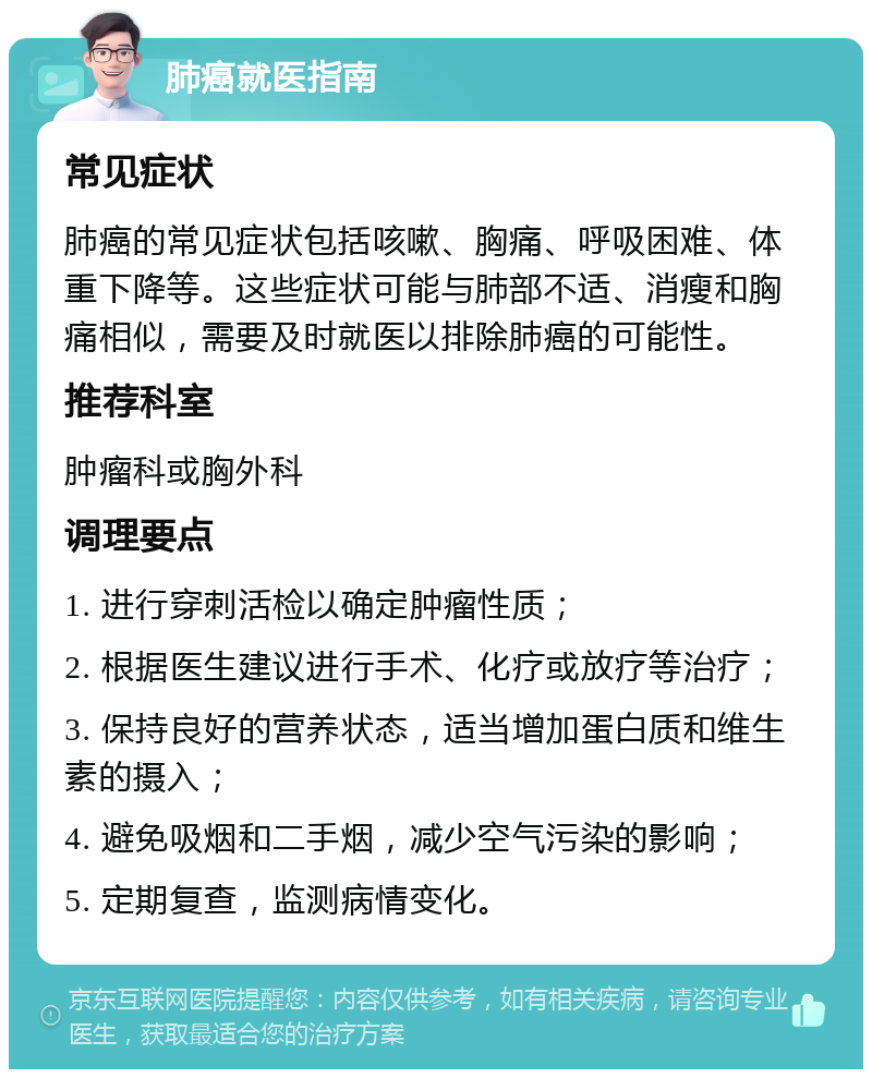 肺癌就医指南 常见症状 肺癌的常见症状包括咳嗽、胸痛、呼吸困难、体重下降等。这些症状可能与肺部不适、消瘦和胸痛相似，需要及时就医以排除肺癌的可能性。 推荐科室 肿瘤科或胸外科 调理要点 1. 进行穿刺活检以确定肿瘤性质； 2. 根据医生建议进行手术、化疗或放疗等治疗； 3. 保持良好的营养状态，适当增加蛋白质和维生素的摄入； 4. 避免吸烟和二手烟，减少空气污染的影响； 5. 定期复查，监测病情变化。