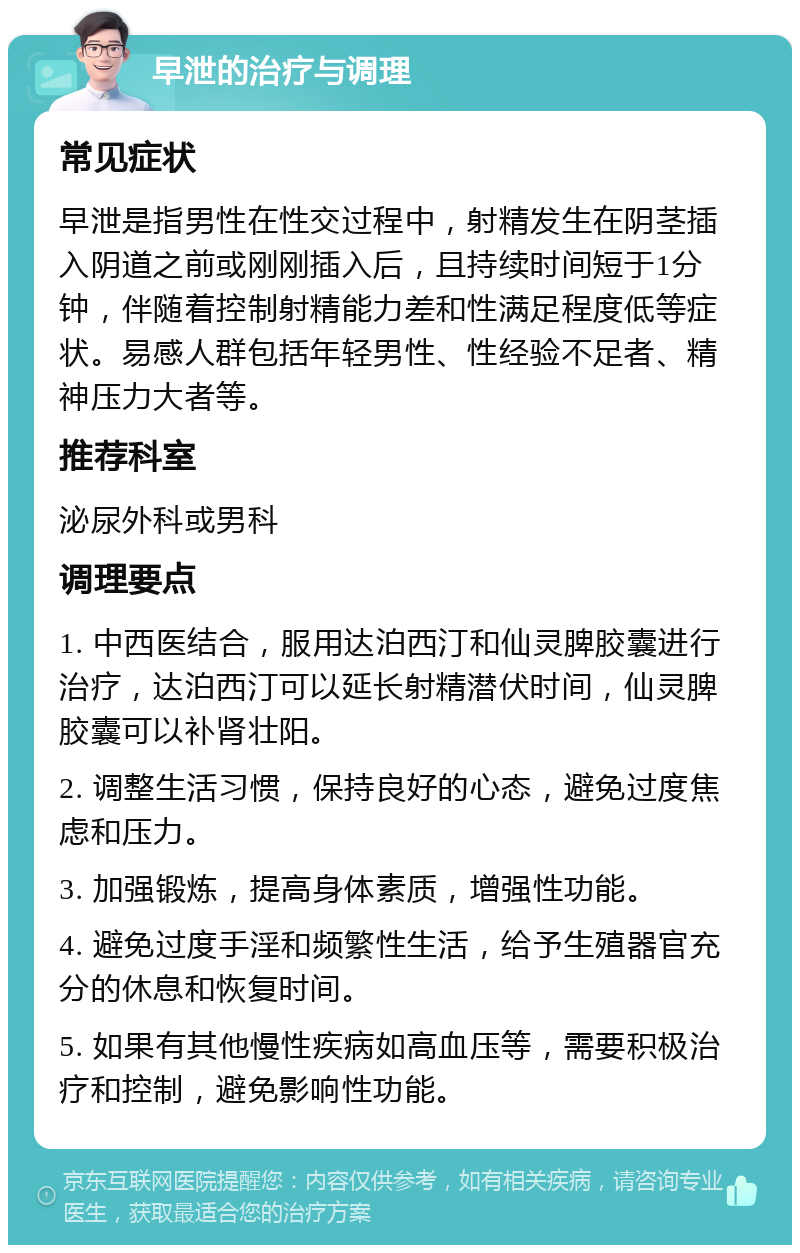 早泄的治疗与调理 常见症状 早泄是指男性在性交过程中，射精发生在阴茎插入阴道之前或刚刚插入后，且持续时间短于1分钟，伴随着控制射精能力差和性满足程度低等症状。易感人群包括年轻男性、性经验不足者、精神压力大者等。 推荐科室 泌尿外科或男科 调理要点 1. 中西医结合，服用达泊西汀和仙灵脾胶囊进行治疗，达泊西汀可以延长射精潜伏时间，仙灵脾胶囊可以补肾壮阳。 2. 调整生活习惯，保持良好的心态，避免过度焦虑和压力。 3. 加强锻炼，提高身体素质，增强性功能。 4. 避免过度手淫和频繁性生活，给予生殖器官充分的休息和恢复时间。 5. 如果有其他慢性疾病如高血压等，需要积极治疗和控制，避免影响性功能。