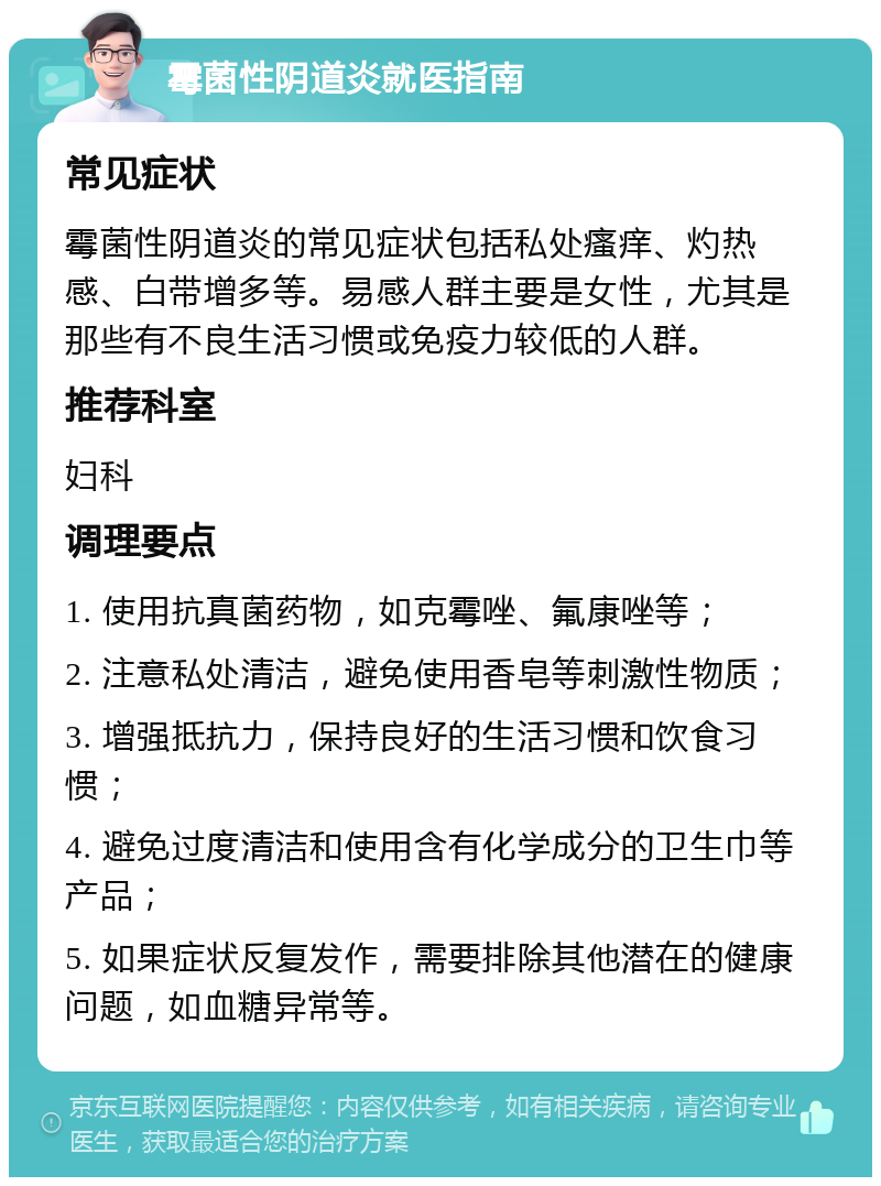 霉菌性阴道炎就医指南 常见症状 霉菌性阴道炎的常见症状包括私处瘙痒、灼热感、白带增多等。易感人群主要是女性，尤其是那些有不良生活习惯或免疫力较低的人群。 推荐科室 妇科 调理要点 1. 使用抗真菌药物，如克霉唑、氟康唑等； 2. 注意私处清洁，避免使用香皂等刺激性物质； 3. 增强抵抗力，保持良好的生活习惯和饮食习惯； 4. 避免过度清洁和使用含有化学成分的卫生巾等产品； 5. 如果症状反复发作，需要排除其他潜在的健康问题，如血糖异常等。