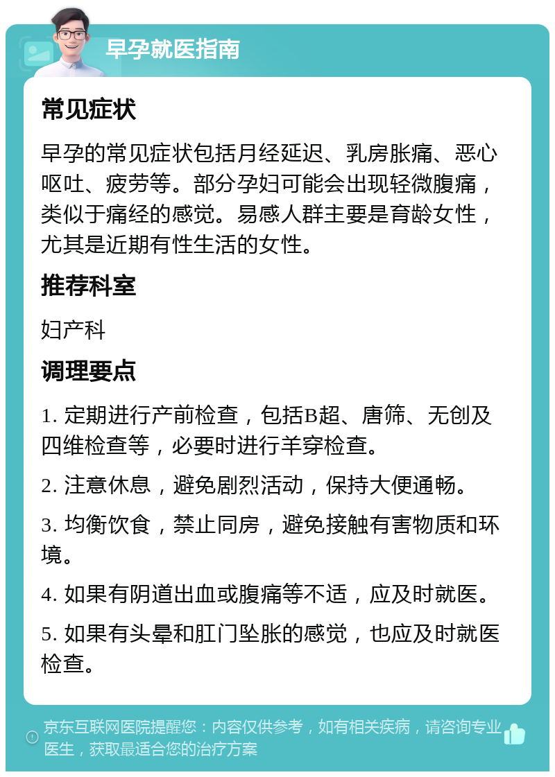 早孕就医指南 常见症状 早孕的常见症状包括月经延迟、乳房胀痛、恶心呕吐、疲劳等。部分孕妇可能会出现轻微腹痛，类似于痛经的感觉。易感人群主要是育龄女性，尤其是近期有性生活的女性。 推荐科室 妇产科 调理要点 1. 定期进行产前检查，包括B超、唐筛、无创及四维检查等，必要时进行羊穿检查。 2. 注意休息，避免剧烈活动，保持大便通畅。 3. 均衡饮食，禁止同房，避免接触有害物质和环境。 4. 如果有阴道出血或腹痛等不适，应及时就医。 5. 如果有头晕和肛门坠胀的感觉，也应及时就医检查。