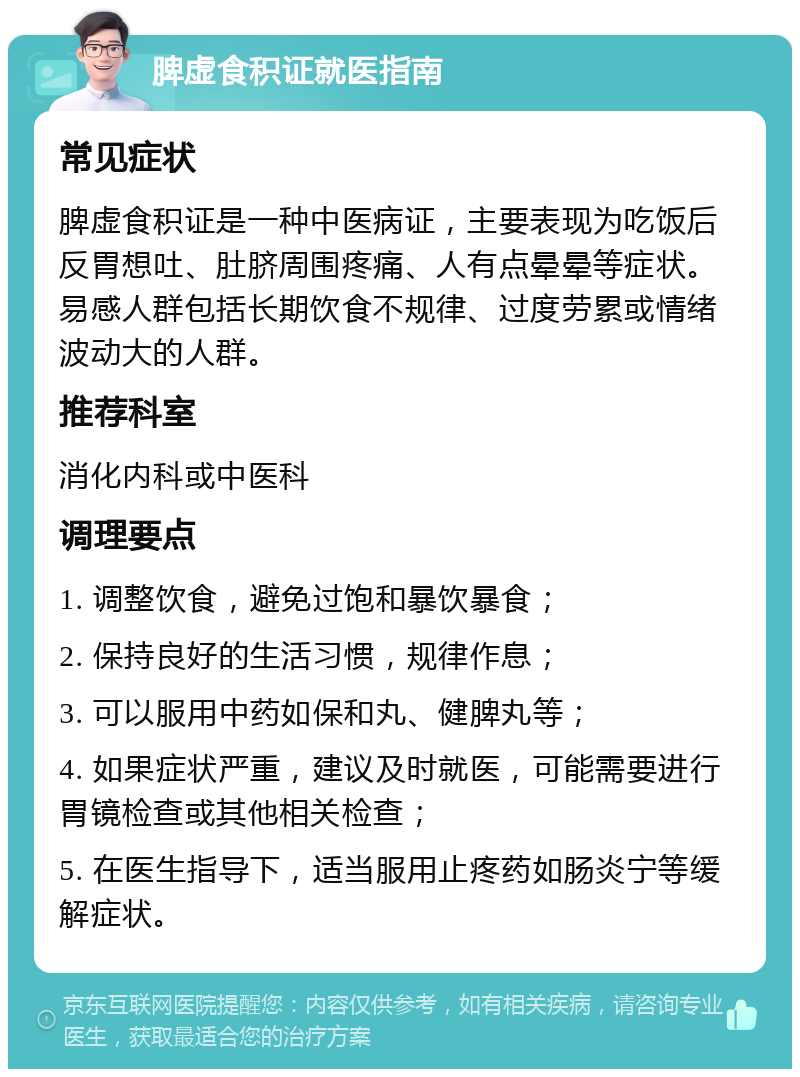 脾虚食积证就医指南 常见症状 脾虚食积证是一种中医病证，主要表现为吃饭后反胃想吐、肚脐周围疼痛、人有点晕晕等症状。易感人群包括长期饮食不规律、过度劳累或情绪波动大的人群。 推荐科室 消化内科或中医科 调理要点 1. 调整饮食，避免过饱和暴饮暴食； 2. 保持良好的生活习惯，规律作息； 3. 可以服用中药如保和丸、健脾丸等； 4. 如果症状严重，建议及时就医，可能需要进行胃镜检查或其他相关检查； 5. 在医生指导下，适当服用止疼药如肠炎宁等缓解症状。