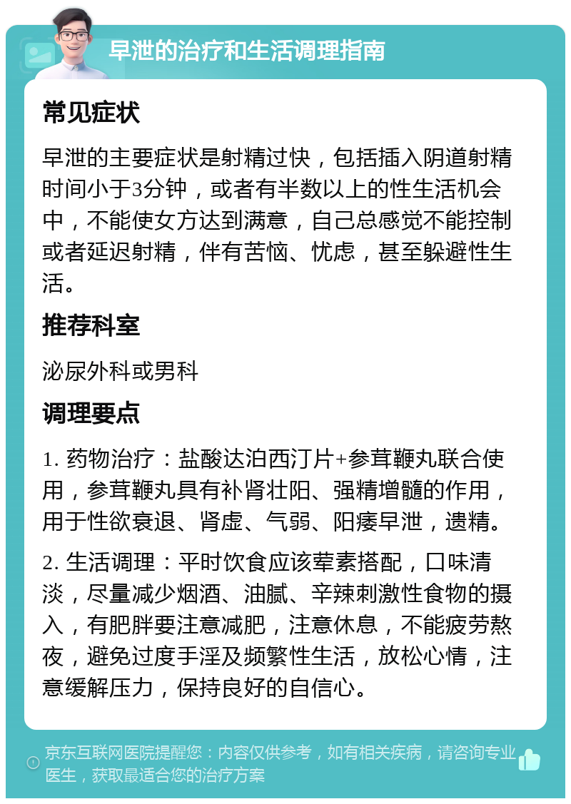 早泄的治疗和生活调理指南 常见症状 早泄的主要症状是射精过快，包括插入阴道射精时间小于3分钟，或者有半数以上的性生活机会中，不能使女方达到满意，自己总感觉不能控制或者延迟射精，伴有苦恼、忧虑，甚至躲避性生活。 推荐科室 泌尿外科或男科 调理要点 1. 药物治疗：盐酸达泊西汀片+参茸鞭丸联合使用，参茸鞭丸具有补肾壮阳、强精增髓的作用，用于性欲衰退、肾虚、气弱、阳痿早泄，遗精。 2. 生活调理：平时饮食应该荤素搭配，口味清淡，尽量减少烟酒、油腻、辛辣刺激性食物的摄入，有肥胖要注意减肥，注意休息，不能疲劳熬夜，避免过度手淫及频繁性生活，放松心情，注意缓解压力，保持良好的自信心。