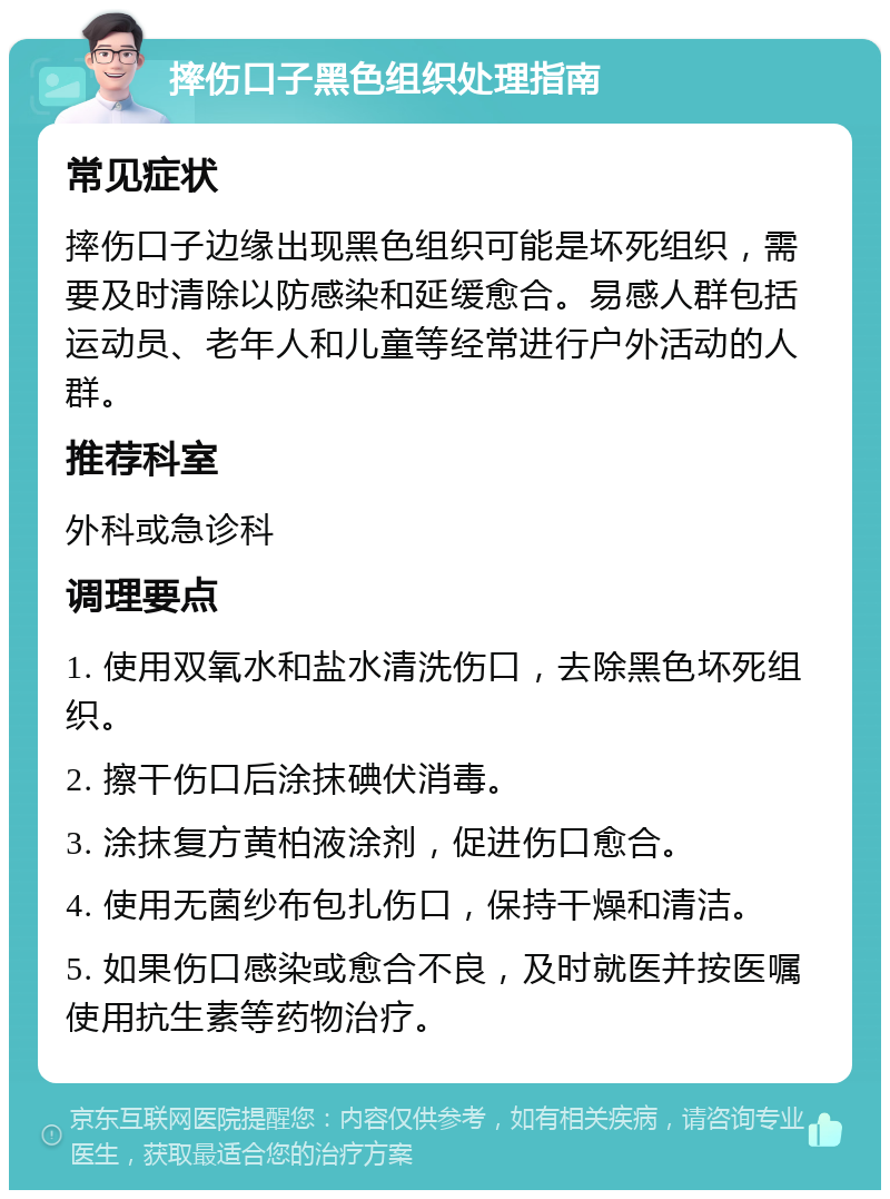 摔伤口子黑色组织处理指南 常见症状 摔伤口子边缘出现黑色组织可能是坏死组织，需要及时清除以防感染和延缓愈合。易感人群包括运动员、老年人和儿童等经常进行户外活动的人群。 推荐科室 外科或急诊科 调理要点 1. 使用双氧水和盐水清洗伤口，去除黑色坏死组织。 2. 擦干伤口后涂抹碘伏消毒。 3. 涂抹复方黄柏液涂剂，促进伤口愈合。 4. 使用无菌纱布包扎伤口，保持干燥和清洁。 5. 如果伤口感染或愈合不良，及时就医并按医嘱使用抗生素等药物治疗。