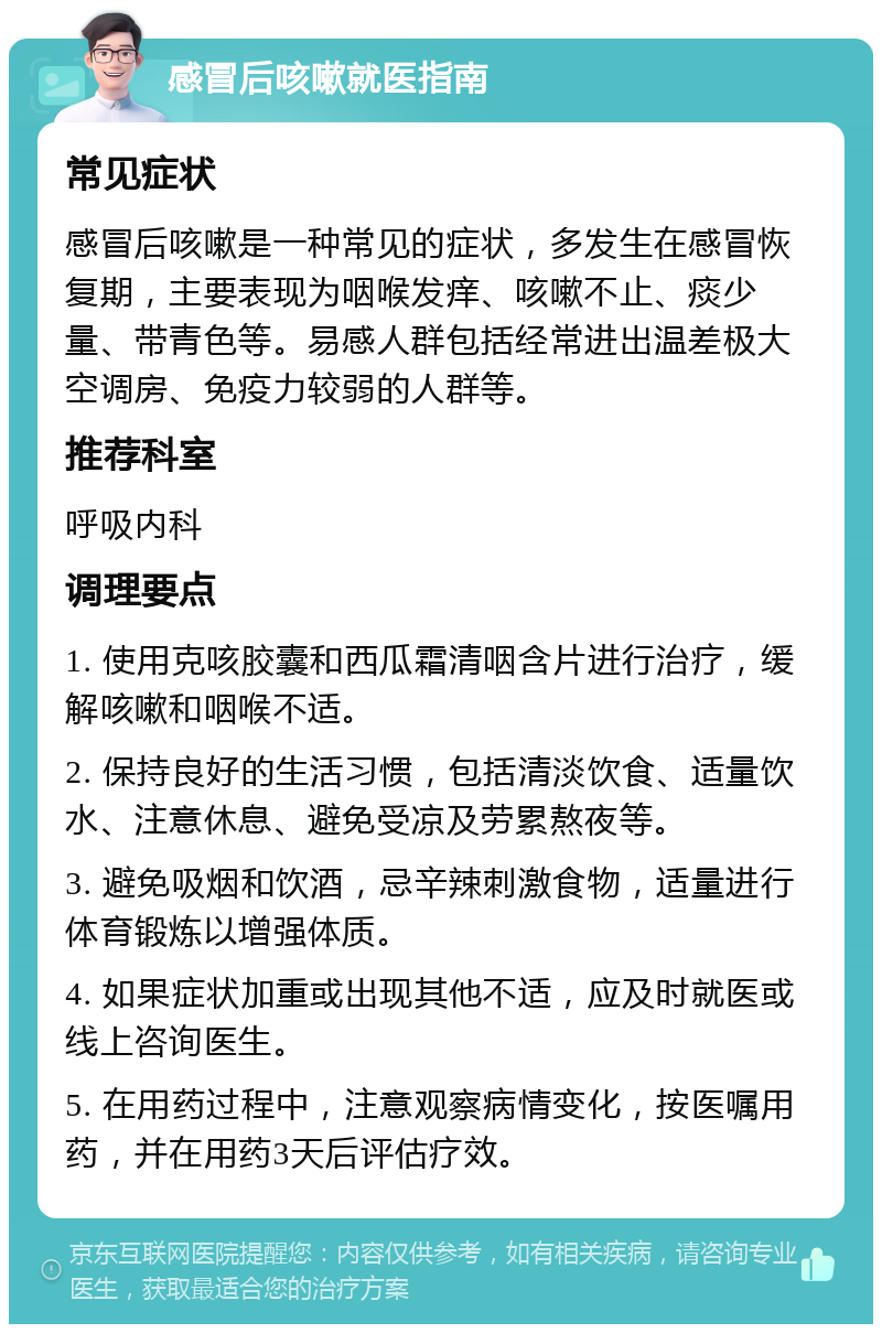 感冒后咳嗽就医指南 常见症状 感冒后咳嗽是一种常见的症状，多发生在感冒恢复期，主要表现为咽喉发痒、咳嗽不止、痰少量、带青色等。易感人群包括经常进出温差极大空调房、免疫力较弱的人群等。 推荐科室 呼吸内科 调理要点 1. 使用克咳胶囊和西瓜霜清咽含片进行治疗，缓解咳嗽和咽喉不适。 2. 保持良好的生活习惯，包括清淡饮食、适量饮水、注意休息、避免受凉及劳累熬夜等。 3. 避免吸烟和饮酒，忌辛辣刺激食物，适量进行体育锻炼以增强体质。 4. 如果症状加重或出现其他不适，应及时就医或线上咨询医生。 5. 在用药过程中，注意观察病情变化，按医嘱用药，并在用药3天后评估疗效。