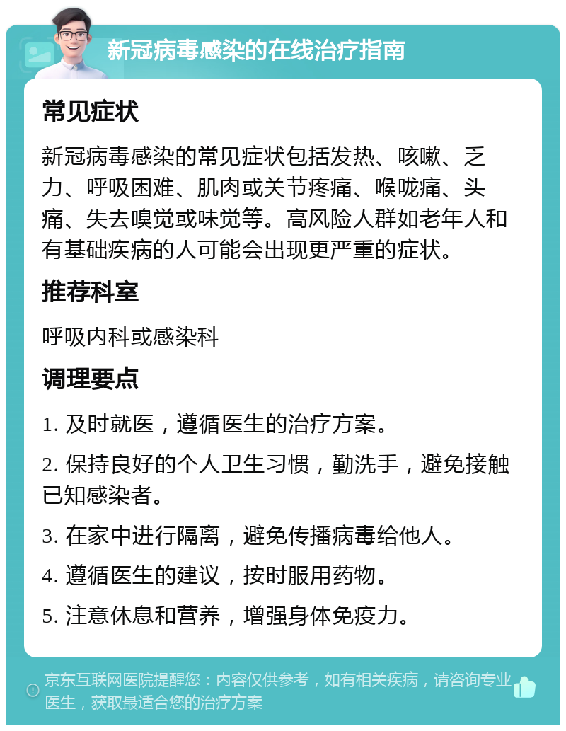 新冠病毒感染的在线治疗指南 常见症状 新冠病毒感染的常见症状包括发热、咳嗽、乏力、呼吸困难、肌肉或关节疼痛、喉咙痛、头痛、失去嗅觉或味觉等。高风险人群如老年人和有基础疾病的人可能会出现更严重的症状。 推荐科室 呼吸内科或感染科 调理要点 1. 及时就医，遵循医生的治疗方案。 2. 保持良好的个人卫生习惯，勤洗手，避免接触已知感染者。 3. 在家中进行隔离，避免传播病毒给他人。 4. 遵循医生的建议，按时服用药物。 5. 注意休息和营养，增强身体免疫力。