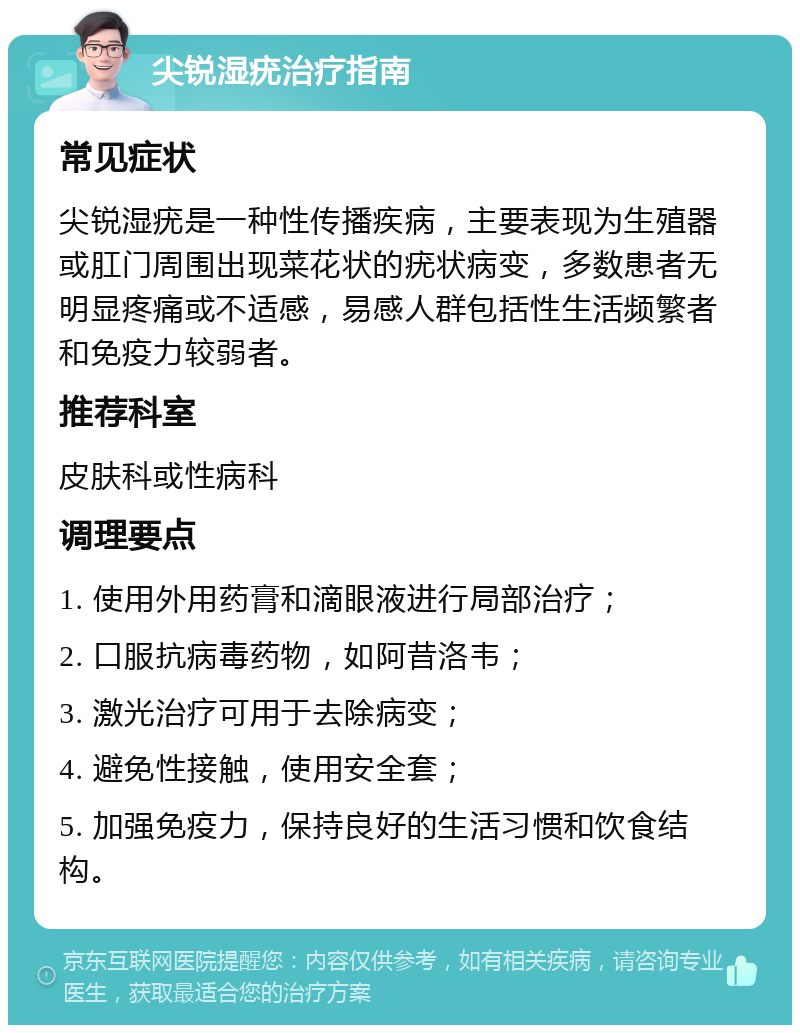 尖锐湿疣治疗指南 常见症状 尖锐湿疣是一种性传播疾病，主要表现为生殖器或肛门周围出现菜花状的疣状病变，多数患者无明显疼痛或不适感，易感人群包括性生活频繁者和免疫力较弱者。 推荐科室 皮肤科或性病科 调理要点 1. 使用外用药膏和滴眼液进行局部治疗； 2. 口服抗病毒药物，如阿昔洛韦； 3. 激光治疗可用于去除病变； 4. 避免性接触，使用安全套； 5. 加强免疫力，保持良好的生活习惯和饮食结构。