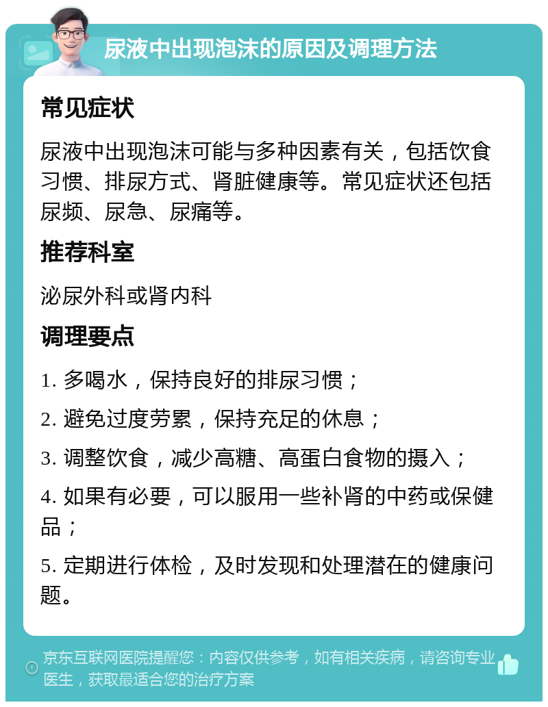 尿液中出现泡沫的原因及调理方法 常见症状 尿液中出现泡沫可能与多种因素有关，包括饮食习惯、排尿方式、肾脏健康等。常见症状还包括尿频、尿急、尿痛等。 推荐科室 泌尿外科或肾内科 调理要点 1. 多喝水，保持良好的排尿习惯； 2. 避免过度劳累，保持充足的休息； 3. 调整饮食，减少高糖、高蛋白食物的摄入； 4. 如果有必要，可以服用一些补肾的中药或保健品； 5. 定期进行体检，及时发现和处理潜在的健康问题。