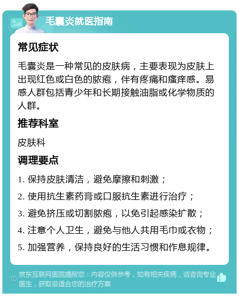 毛囊炎就医指南 常见症状 毛囊炎是一种常见的皮肤病，主要表现为皮肤上出现红色或白色的脓疱，伴有疼痛和瘙痒感。易感人群包括青少年和长期接触油脂或化学物质的人群。 推荐科室 皮肤科 调理要点 1. 保持皮肤清洁，避免摩擦和刺激； 2. 使用抗生素药膏或口服抗生素进行治疗； 3. 避免挤压或切割脓疱，以免引起感染扩散； 4. 注意个人卫生，避免与他人共用毛巾或衣物； 5. 加强营养，保持良好的生活习惯和作息规律。