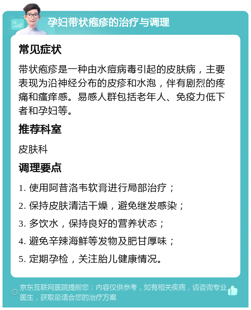 孕妇带状疱疹的治疗与调理 常见症状 带状疱疹是一种由水痘病毒引起的皮肤病，主要表现为沿神经分布的皮疹和水泡，伴有剧烈的疼痛和瘙痒感。易感人群包括老年人、免疫力低下者和孕妇等。 推荐科室 皮肤科 调理要点 1. 使用阿昔洛韦软膏进行局部治疗； 2. 保持皮肤清洁干燥，避免继发感染； 3. 多饮水，保持良好的营养状态； 4. 避免辛辣海鲜等发物及肥甘厚味； 5. 定期孕检，关注胎儿健康情况。