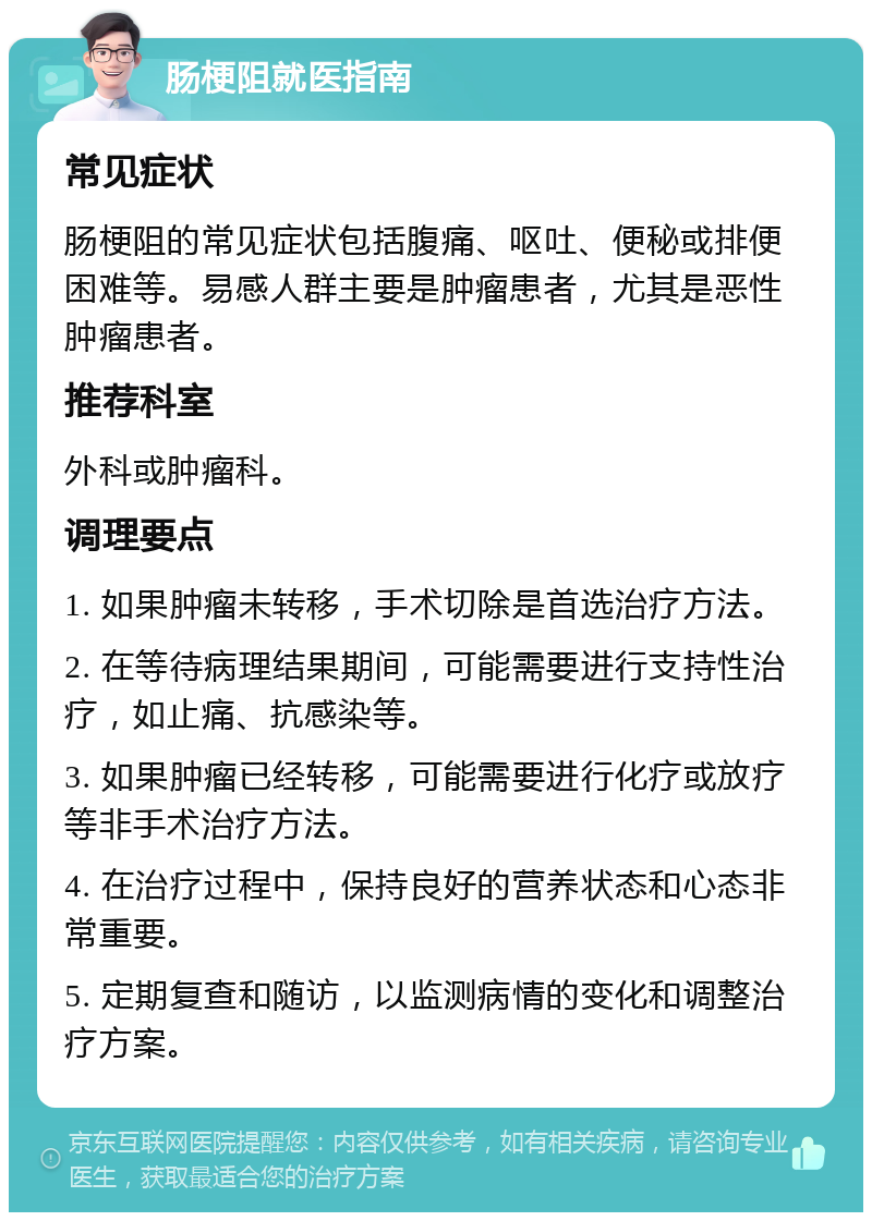 肠梗阻就医指南 常见症状 肠梗阻的常见症状包括腹痛、呕吐、便秘或排便困难等。易感人群主要是肿瘤患者，尤其是恶性肿瘤患者。 推荐科室 外科或肿瘤科。 调理要点 1. 如果肿瘤未转移，手术切除是首选治疗方法。 2. 在等待病理结果期间，可能需要进行支持性治疗，如止痛、抗感染等。 3. 如果肿瘤已经转移，可能需要进行化疗或放疗等非手术治疗方法。 4. 在治疗过程中，保持良好的营养状态和心态非常重要。 5. 定期复查和随访，以监测病情的变化和调整治疗方案。