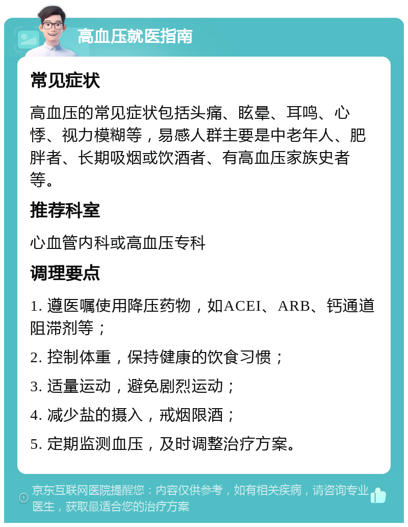 高血压就医指南 常见症状 高血压的常见症状包括头痛、眩晕、耳鸣、心悸、视力模糊等，易感人群主要是中老年人、肥胖者、长期吸烟或饮酒者、有高血压家族史者等。 推荐科室 心血管内科或高血压专科 调理要点 1. 遵医嘱使用降压药物，如ACEI、ARB、钙通道阻滞剂等； 2. 控制体重，保持健康的饮食习惯； 3. 适量运动，避免剧烈运动； 4. 减少盐的摄入，戒烟限酒； 5. 定期监测血压，及时调整治疗方案。