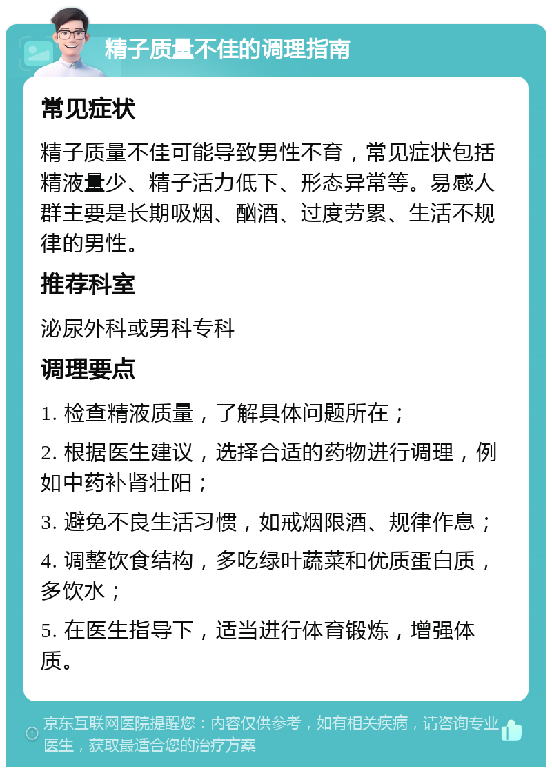 精子质量不佳的调理指南 常见症状 精子质量不佳可能导致男性不育，常见症状包括精液量少、精子活力低下、形态异常等。易感人群主要是长期吸烟、酗酒、过度劳累、生活不规律的男性。 推荐科室 泌尿外科或男科专科 调理要点 1. 检查精液质量，了解具体问题所在； 2. 根据医生建议，选择合适的药物进行调理，例如中药补肾壮阳； 3. 避免不良生活习惯，如戒烟限酒、规律作息； 4. 调整饮食结构，多吃绿叶蔬菜和优质蛋白质，多饮水； 5. 在医生指导下，适当进行体育锻炼，增强体质。