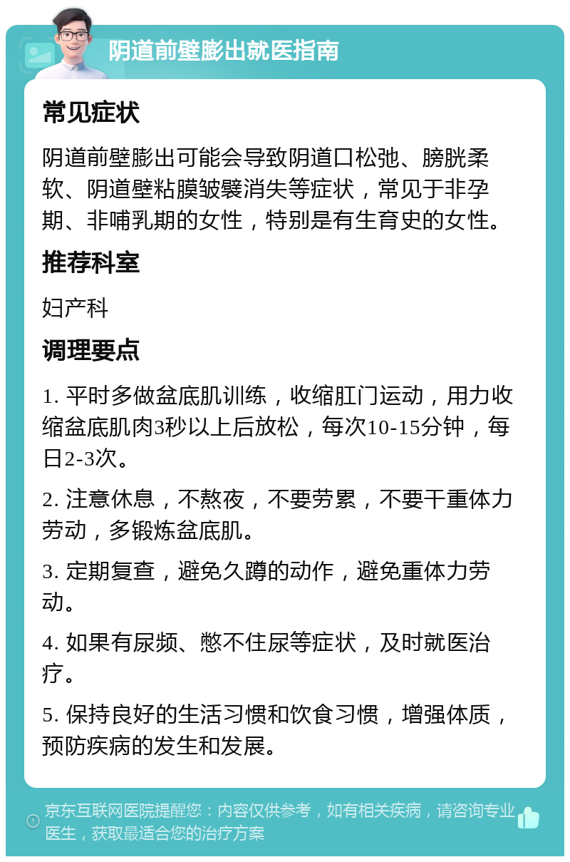 阴道前壁膨出就医指南 常见症状 阴道前壁膨出可能会导致阴道口松弛、膀胱柔软、阴道壁粘膜皱襞消失等症状，常见于非孕期、非哺乳期的女性，特别是有生育史的女性。 推荐科室 妇产科 调理要点 1. 平时多做盆底肌训练，收缩肛门运动，用力收缩盆底肌肉3秒以上后放松，每次10-15分钟，每日2-3次。 2. 注意休息，不熬夜，不要劳累，不要干重体力劳动，多锻炼盆底肌。 3. 定期复查，避免久蹲的动作，避免重体力劳动。 4. 如果有尿频、憋不住尿等症状，及时就医治疗。 5. 保持良好的生活习惯和饮食习惯，增强体质，预防疾病的发生和发展。