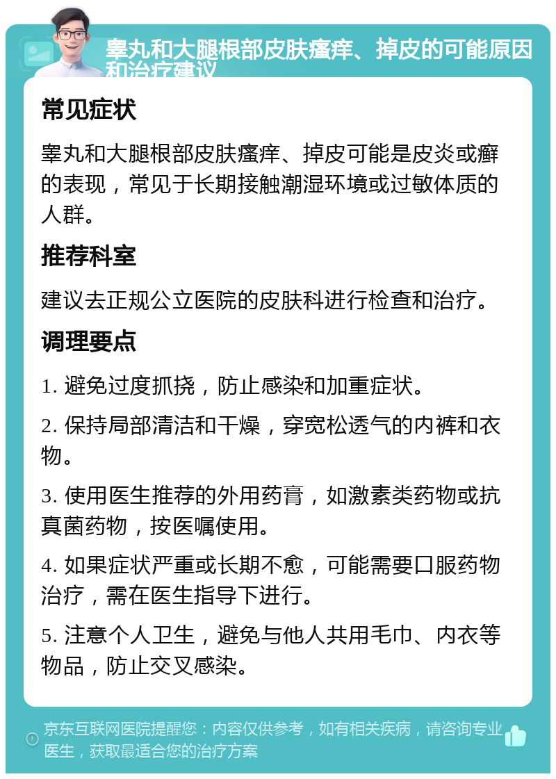 睾丸和大腿根部皮肤瘙痒、掉皮的可能原因和治疗建议 常见症状 睾丸和大腿根部皮肤瘙痒、掉皮可能是皮炎或癣的表现，常见于长期接触潮湿环境或过敏体质的人群。 推荐科室 建议去正规公立医院的皮肤科进行检查和治疗。 调理要点 1. 避免过度抓挠，防止感染和加重症状。 2. 保持局部清洁和干燥，穿宽松透气的内裤和衣物。 3. 使用医生推荐的外用药膏，如激素类药物或抗真菌药物，按医嘱使用。 4. 如果症状严重或长期不愈，可能需要口服药物治疗，需在医生指导下进行。 5. 注意个人卫生，避免与他人共用毛巾、内衣等物品，防止交叉感染。