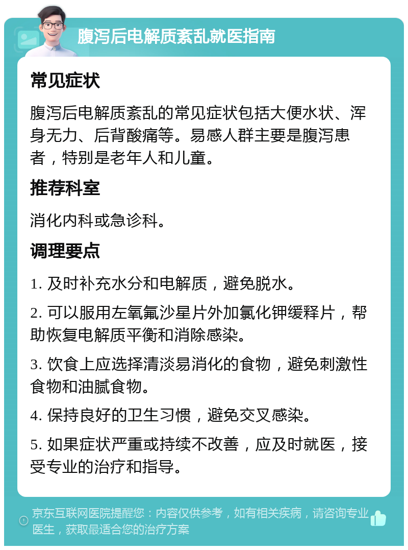 腹泻后电解质紊乱就医指南 常见症状 腹泻后电解质紊乱的常见症状包括大便水状、浑身无力、后背酸痛等。易感人群主要是腹泻患者，特别是老年人和儿童。 推荐科室 消化内科或急诊科。 调理要点 1. 及时补充水分和电解质，避免脱水。 2. 可以服用左氧氟沙星片外加氯化钾缓释片，帮助恢复电解质平衡和消除感染。 3. 饮食上应选择清淡易消化的食物，避免刺激性食物和油腻食物。 4. 保持良好的卫生习惯，避免交叉感染。 5. 如果症状严重或持续不改善，应及时就医，接受专业的治疗和指导。