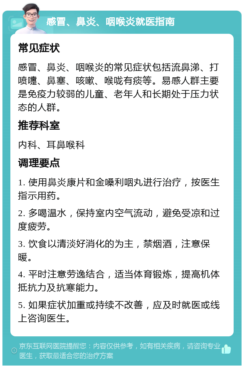 感冒、鼻炎、咽喉炎就医指南 常见症状 感冒、鼻炎、咽喉炎的常见症状包括流鼻涕、打喷嚏、鼻塞、咳嗽、喉咙有痰等。易感人群主要是免疫力较弱的儿童、老年人和长期处于压力状态的人群。 推荐科室 内科、耳鼻喉科 调理要点 1. 使用鼻炎康片和金嗓利咽丸进行治疗，按医生指示用药。 2. 多喝温水，保持室内空气流动，避免受凉和过度疲劳。 3. 饮食以清淡好消化的为主，禁烟酒，注意保暖。 4. 平时注意劳逸结合，适当体育锻炼，提高机体抵抗力及抗寒能力。 5. 如果症状加重或持续不改善，应及时就医或线上咨询医生。