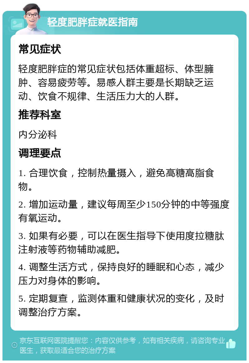 轻度肥胖症就医指南 常见症状 轻度肥胖症的常见症状包括体重超标、体型臃肿、容易疲劳等。易感人群主要是长期缺乏运动、饮食不规律、生活压力大的人群。 推荐科室 内分泌科 调理要点 1. 合理饮食，控制热量摄入，避免高糖高脂食物。 2. 增加运动量，建议每周至少150分钟的中等强度有氧运动。 3. 如果有必要，可以在医生指导下使用度拉糖肽注射液等药物辅助减肥。 4. 调整生活方式，保持良好的睡眠和心态，减少压力对身体的影响。 5. 定期复查，监测体重和健康状况的变化，及时调整治疗方案。