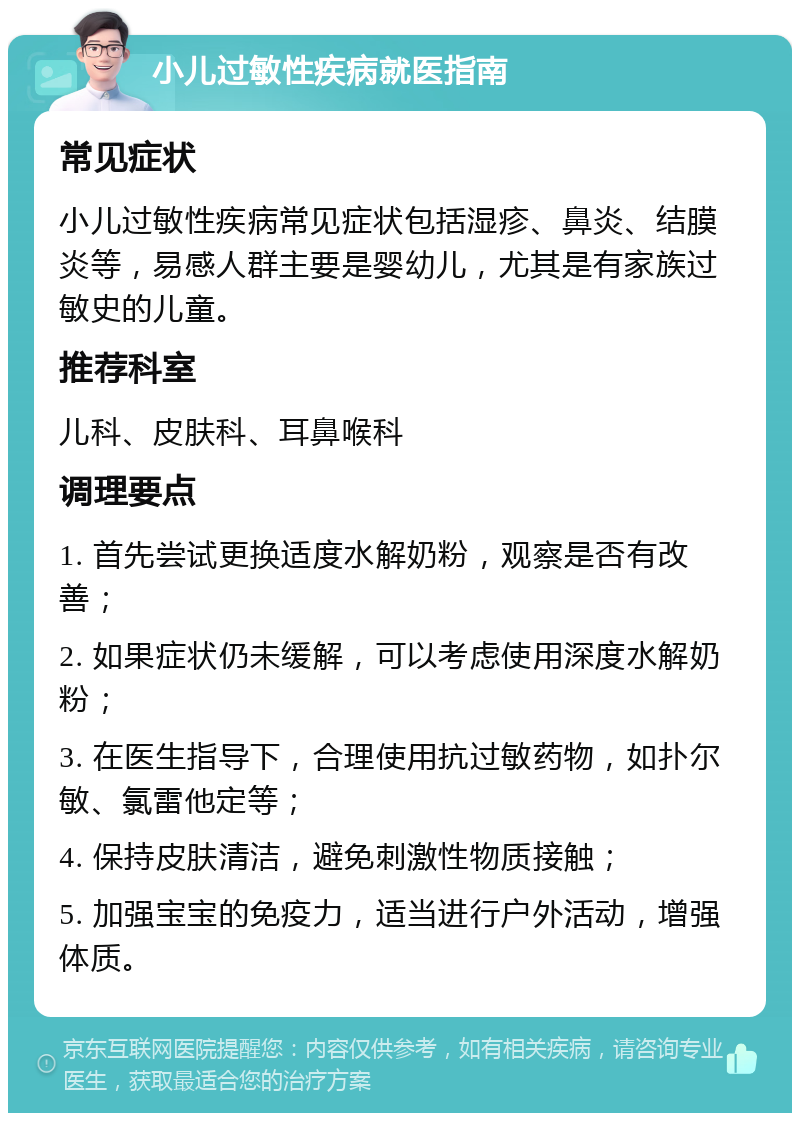 小儿过敏性疾病就医指南 常见症状 小儿过敏性疾病常见症状包括湿疹、鼻炎、结膜炎等，易感人群主要是婴幼儿，尤其是有家族过敏史的儿童。 推荐科室 儿科、皮肤科、耳鼻喉科 调理要点 1. 首先尝试更换适度水解奶粉，观察是否有改善； 2. 如果症状仍未缓解，可以考虑使用深度水解奶粉； 3. 在医生指导下，合理使用抗过敏药物，如扑尔敏、氯雷他定等； 4. 保持皮肤清洁，避免刺激性物质接触； 5. 加强宝宝的免疫力，适当进行户外活动，增强体质。