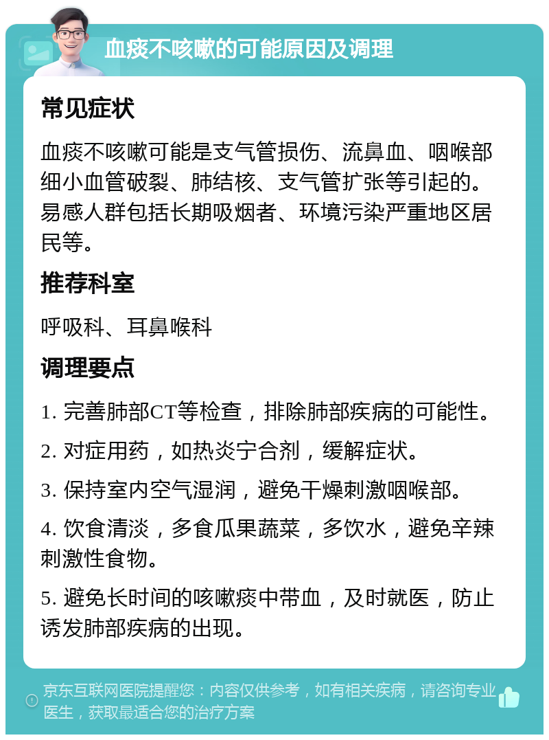 血痰不咳嗽的可能原因及调理 常见症状 血痰不咳嗽可能是支气管损伤、流鼻血、咽喉部细小血管破裂、肺结核、支气管扩张等引起的。易感人群包括长期吸烟者、环境污染严重地区居民等。 推荐科室 呼吸科、耳鼻喉科 调理要点 1. 完善肺部CT等检查，排除肺部疾病的可能性。 2. 对症用药，如热炎宁合剂，缓解症状。 3. 保持室内空气湿润，避免干燥刺激咽喉部。 4. 饮食清淡，多食瓜果蔬菜，多饮水，避免辛辣刺激性食物。 5. 避免长时间的咳嗽痰中带血，及时就医，防止诱发肺部疾病的出现。