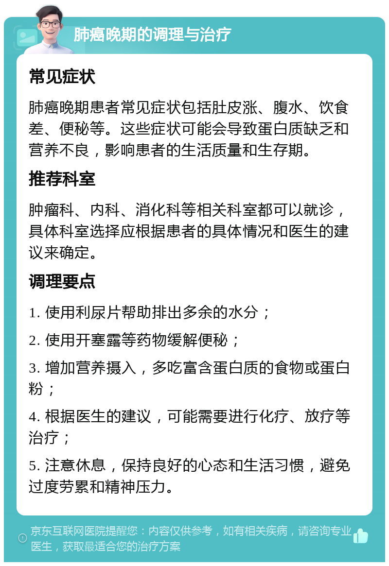 肺癌晚期的调理与治疗 常见症状 肺癌晚期患者常见症状包括肚皮涨、腹水、饮食差、便秘等。这些症状可能会导致蛋白质缺乏和营养不良，影响患者的生活质量和生存期。 推荐科室 肿瘤科、内科、消化科等相关科室都可以就诊，具体科室选择应根据患者的具体情况和医生的建议来确定。 调理要点 1. 使用利尿片帮助排出多余的水分； 2. 使用开塞露等药物缓解便秘； 3. 增加营养摄入，多吃富含蛋白质的食物或蛋白粉； 4. 根据医生的建议，可能需要进行化疗、放疗等治疗； 5. 注意休息，保持良好的心态和生活习惯，避免过度劳累和精神压力。