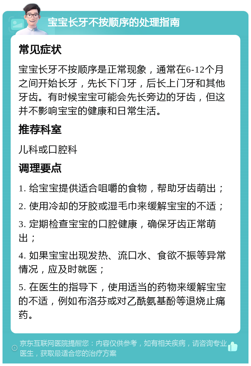 宝宝长牙不按顺序的处理指南 常见症状 宝宝长牙不按顺序是正常现象，通常在6-12个月之间开始长牙，先长下门牙，后长上门牙和其他牙齿。有时候宝宝可能会先长旁边的牙齿，但这并不影响宝宝的健康和日常生活。 推荐科室 儿科或口腔科 调理要点 1. 给宝宝提供适合咀嚼的食物，帮助牙齿萌出； 2. 使用冷却的牙胶或湿毛巾来缓解宝宝的不适； 3. 定期检查宝宝的口腔健康，确保牙齿正常萌出； 4. 如果宝宝出现发热、流口水、食欲不振等异常情况，应及时就医； 5. 在医生的指导下，使用适当的药物来缓解宝宝的不适，例如布洛芬或对乙酰氨基酚等退烧止痛药。