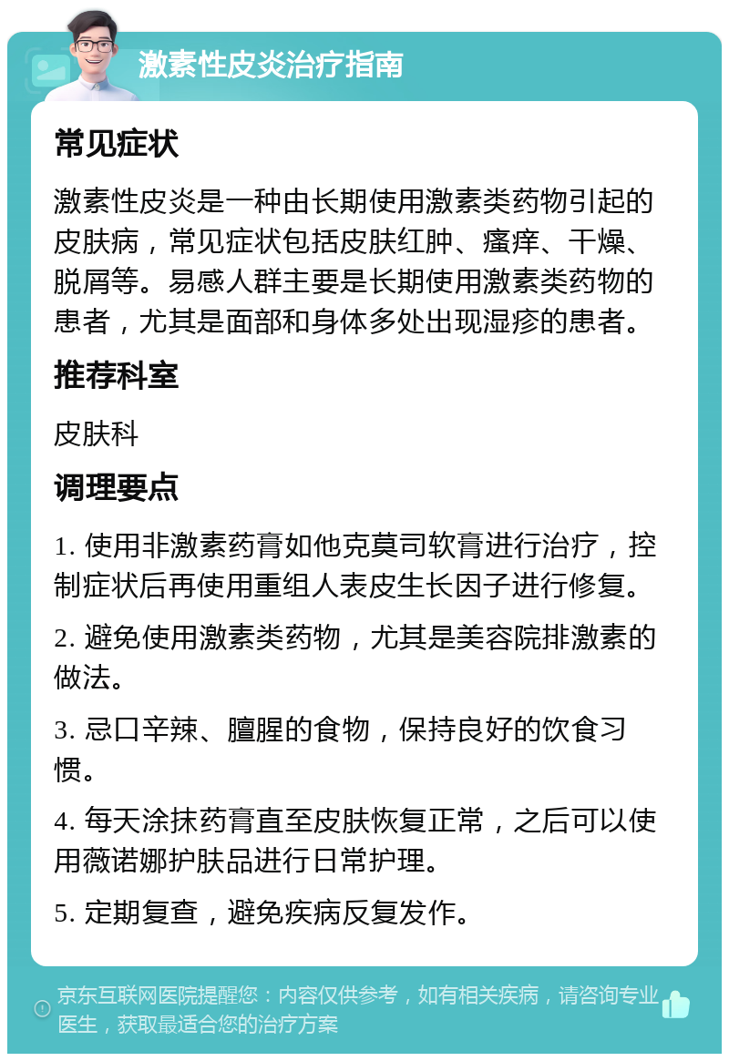 激素性皮炎治疗指南 常见症状 激素性皮炎是一种由长期使用激素类药物引起的皮肤病，常见症状包括皮肤红肿、瘙痒、干燥、脱屑等。易感人群主要是长期使用激素类药物的患者，尤其是面部和身体多处出现湿疹的患者。 推荐科室 皮肤科 调理要点 1. 使用非激素药膏如他克莫司软膏进行治疗，控制症状后再使用重组人表皮生长因子进行修复。 2. 避免使用激素类药物，尤其是美容院排激素的做法。 3. 忌口辛辣、膻腥的食物，保持良好的饮食习惯。 4. 每天涂抹药膏直至皮肤恢复正常，之后可以使用薇诺娜护肤品进行日常护理。 5. 定期复查，避免疾病反复发作。