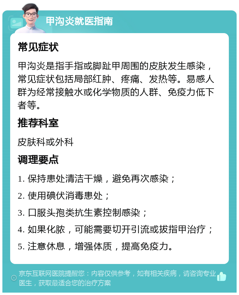 甲沟炎就医指南 常见症状 甲沟炎是指手指或脚趾甲周围的皮肤发生感染，常见症状包括局部红肿、疼痛、发热等。易感人群为经常接触水或化学物质的人群、免疫力低下者等。 推荐科室 皮肤科或外科 调理要点 1. 保持患处清洁干燥，避免再次感染； 2. 使用碘伏消毒患处； 3. 口服头孢类抗生素控制感染； 4. 如果化脓，可能需要切开引流或拔指甲治疗； 5. 注意休息，增强体质，提高免疫力。