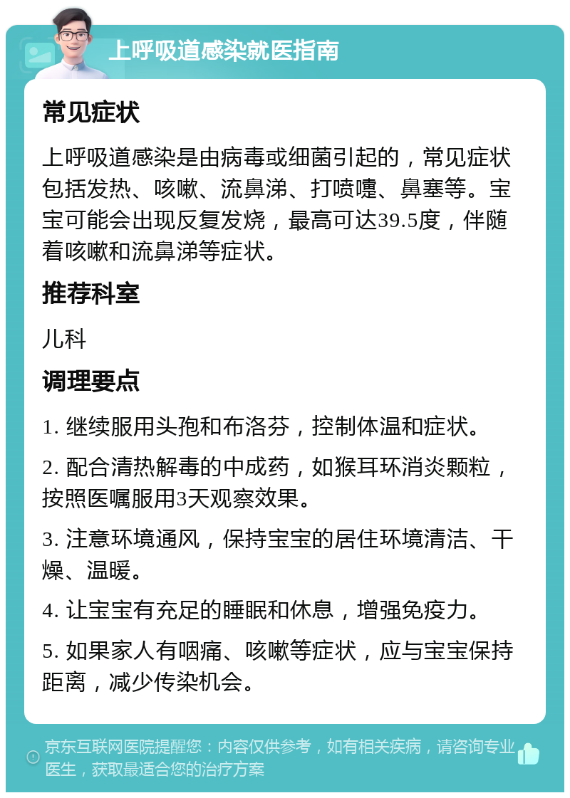 上呼吸道感染就医指南 常见症状 上呼吸道感染是由病毒或细菌引起的，常见症状包括发热、咳嗽、流鼻涕、打喷嚏、鼻塞等。宝宝可能会出现反复发烧，最高可达39.5度，伴随着咳嗽和流鼻涕等症状。 推荐科室 儿科 调理要点 1. 继续服用头孢和布洛芬，控制体温和症状。 2. 配合清热解毒的中成药，如猴耳环消炎颗粒，按照医嘱服用3天观察效果。 3. 注意环境通风，保持宝宝的居住环境清洁、干燥、温暖。 4. 让宝宝有充足的睡眠和休息，增强免疫力。 5. 如果家人有咽痛、咳嗽等症状，应与宝宝保持距离，减少传染机会。