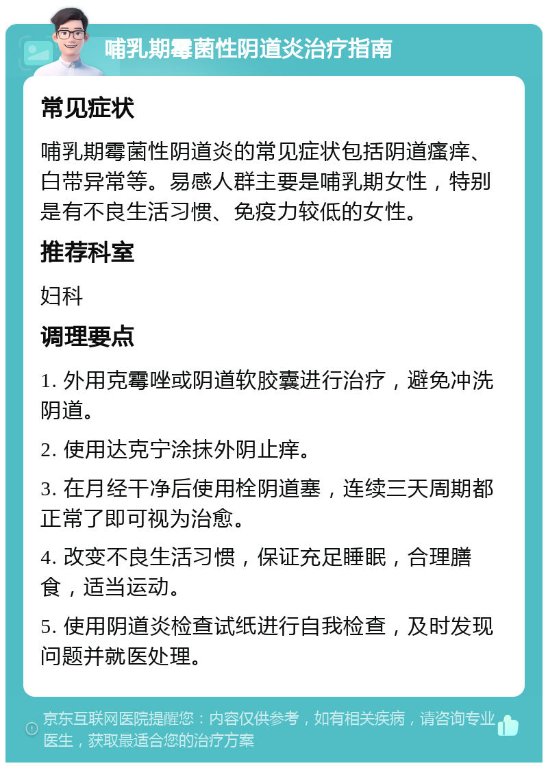 哺乳期霉菌性阴道炎治疗指南 常见症状 哺乳期霉菌性阴道炎的常见症状包括阴道瘙痒、白带异常等。易感人群主要是哺乳期女性，特别是有不良生活习惯、免疫力较低的女性。 推荐科室 妇科 调理要点 1. 外用克霉唑或阴道软胶囊进行治疗，避免冲洗阴道。 2. 使用达克宁涂抹外阴止痒。 3. 在月经干净后使用栓阴道塞，连续三天周期都正常了即可视为治愈。 4. 改变不良生活习惯，保证充足睡眠，合理膳食，适当运动。 5. 使用阴道炎检查试纸进行自我检查，及时发现问题并就医处理。