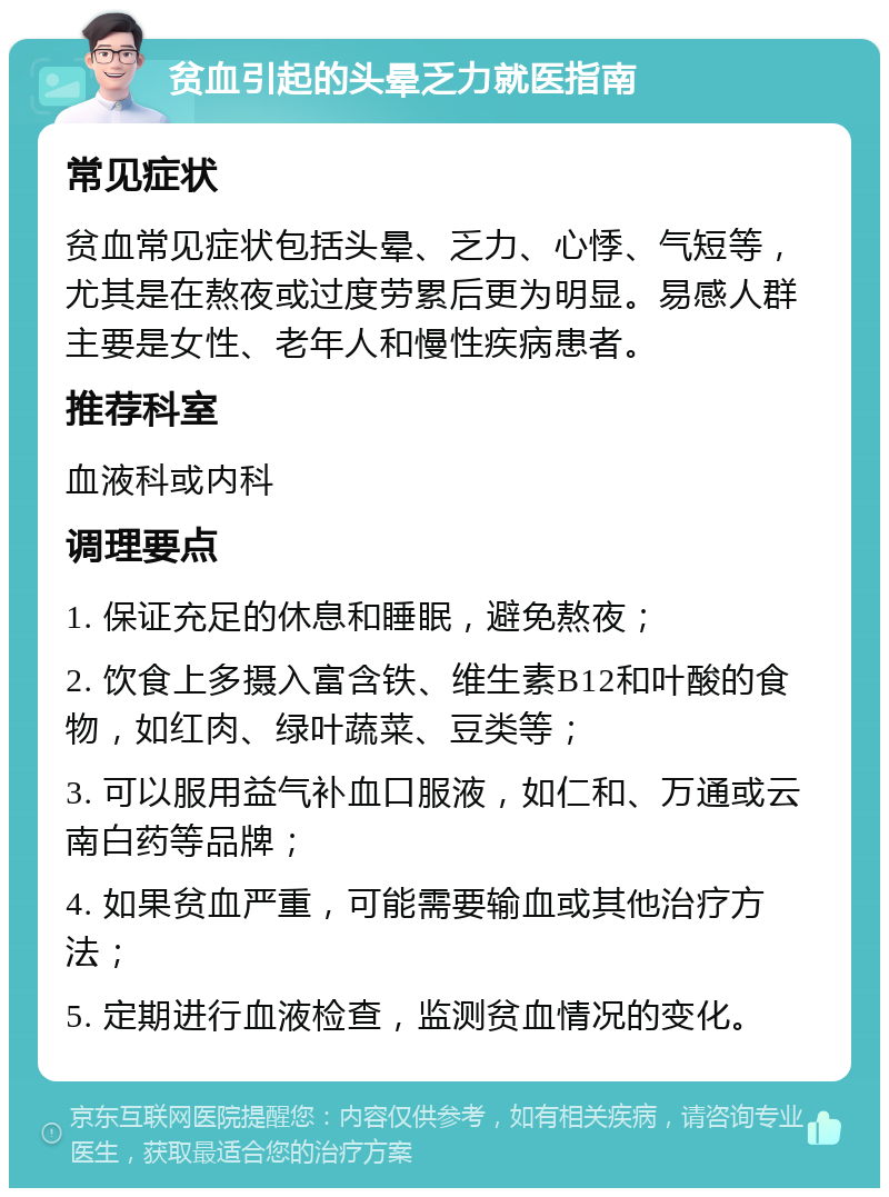 贫血引起的头晕乏力就医指南 常见症状 贫血常见症状包括头晕、乏力、心悸、气短等，尤其是在熬夜或过度劳累后更为明显。易感人群主要是女性、老年人和慢性疾病患者。 推荐科室 血液科或内科 调理要点 1. 保证充足的休息和睡眠，避免熬夜； 2. 饮食上多摄入富含铁、维生素B12和叶酸的食物，如红肉、绿叶蔬菜、豆类等； 3. 可以服用益气补血口服液，如仁和、万通或云南白药等品牌； 4. 如果贫血严重，可能需要输血或其他治疗方法； 5. 定期进行血液检查，监测贫血情况的变化。