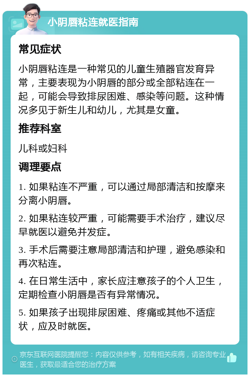 小阴唇粘连就医指南 常见症状 小阴唇粘连是一种常见的儿童生殖器官发育异常，主要表现为小阴唇的部分或全部粘连在一起，可能会导致排尿困难、感染等问题。这种情况多见于新生儿和幼儿，尤其是女童。 推荐科室 儿科或妇科 调理要点 1. 如果粘连不严重，可以通过局部清洁和按摩来分离小阴唇。 2. 如果粘连较严重，可能需要手术治疗，建议尽早就医以避免并发症。 3. 手术后需要注意局部清洁和护理，避免感染和再次粘连。 4. 在日常生活中，家长应注意孩子的个人卫生，定期检查小阴唇是否有异常情况。 5. 如果孩子出现排尿困难、疼痛或其他不适症状，应及时就医。