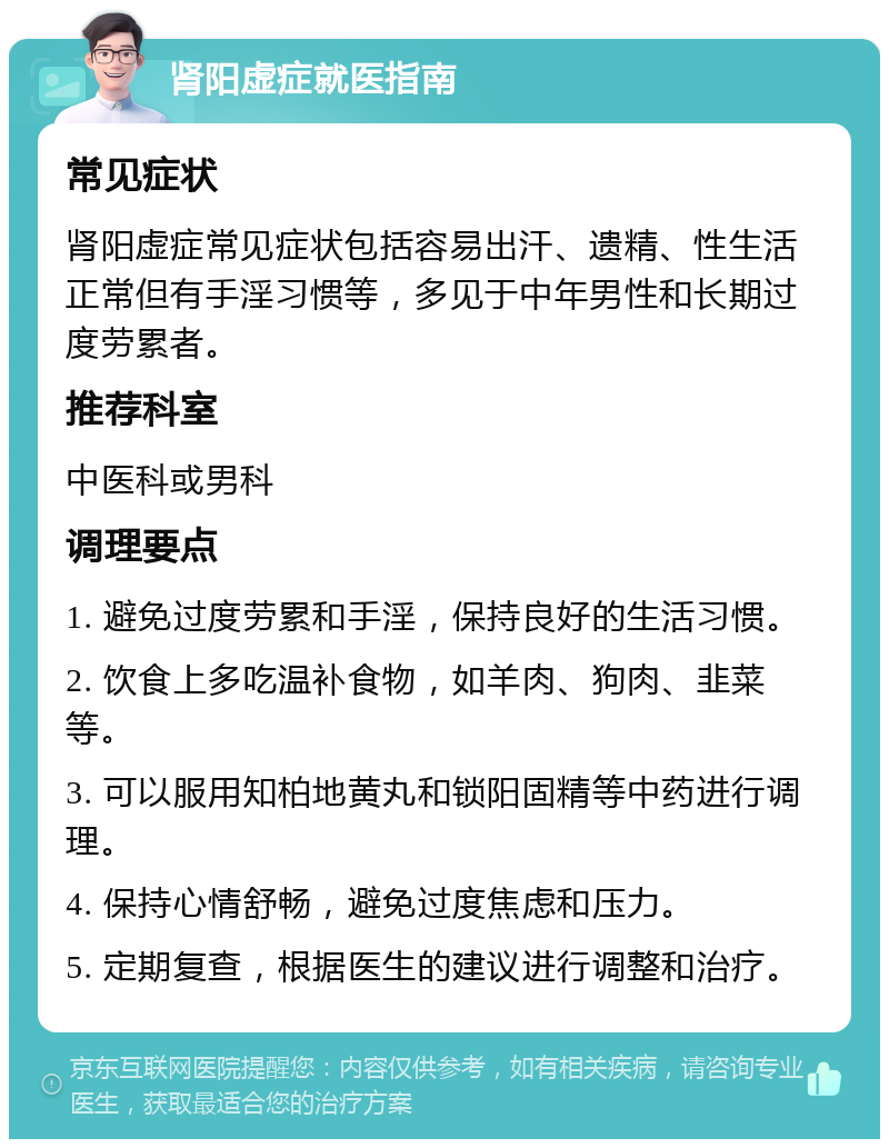 肾阳虚症就医指南 常见症状 肾阳虚症常见症状包括容易出汗、遗精、性生活正常但有手淫习惯等，多见于中年男性和长期过度劳累者。 推荐科室 中医科或男科 调理要点 1. 避免过度劳累和手淫，保持良好的生活习惯。 2. 饮食上多吃温补食物，如羊肉、狗肉、韭菜等。 3. 可以服用知柏地黄丸和锁阳固精等中药进行调理。 4. 保持心情舒畅，避免过度焦虑和压力。 5. 定期复查，根据医生的建议进行调整和治疗。