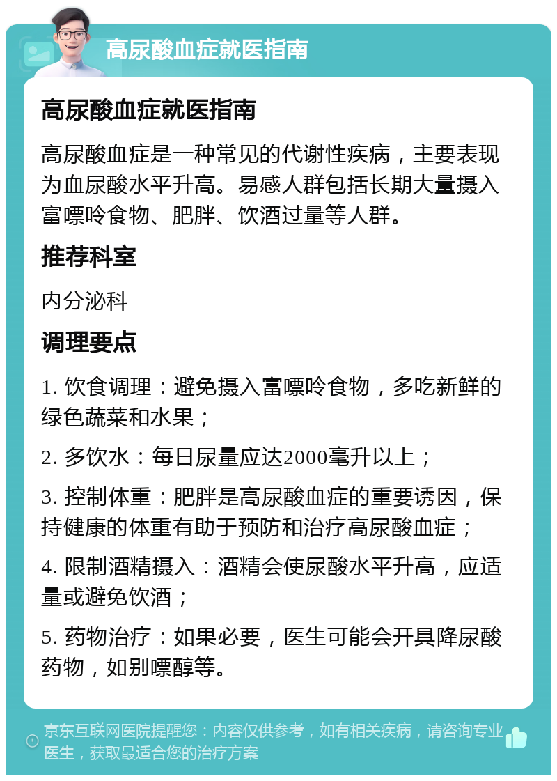 高尿酸血症就医指南 高尿酸血症就医指南 高尿酸血症是一种常见的代谢性疾病，主要表现为血尿酸水平升高。易感人群包括长期大量摄入富嘌呤食物、肥胖、饮酒过量等人群。 推荐科室 内分泌科 调理要点 1. 饮食调理：避免摄入富嘌呤食物，多吃新鲜的绿色蔬菜和水果； 2. 多饮水：每日尿量应达2000毫升以上； 3. 控制体重：肥胖是高尿酸血症的重要诱因，保持健康的体重有助于预防和治疗高尿酸血症； 4. 限制酒精摄入：酒精会使尿酸水平升高，应适量或避免饮酒； 5. 药物治疗：如果必要，医生可能会开具降尿酸药物，如别嘌醇等。