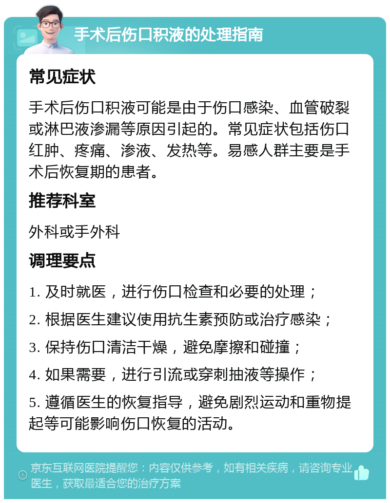 手术后伤口积液的处理指南 常见症状 手术后伤口积液可能是由于伤口感染、血管破裂或淋巴液渗漏等原因引起的。常见症状包括伤口红肿、疼痛、渗液、发热等。易感人群主要是手术后恢复期的患者。 推荐科室 外科或手外科 调理要点 1. 及时就医，进行伤口检查和必要的处理； 2. 根据医生建议使用抗生素预防或治疗感染； 3. 保持伤口清洁干燥，避免摩擦和碰撞； 4. 如果需要，进行引流或穿刺抽液等操作； 5. 遵循医生的恢复指导，避免剧烈运动和重物提起等可能影响伤口恢复的活动。