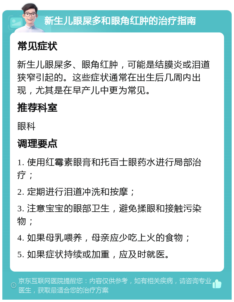 新生儿眼屎多和眼角红肿的治疗指南 常见症状 新生儿眼屎多、眼角红肿，可能是结膜炎或泪道狭窄引起的。这些症状通常在出生后几周内出现，尤其是在早产儿中更为常见。 推荐科室 眼科 调理要点 1. 使用红霉素眼膏和托百士眼药水进行局部治疗； 2. 定期进行泪道冲洗和按摩； 3. 注意宝宝的眼部卫生，避免揉眼和接触污染物； 4. 如果母乳喂养，母亲应少吃上火的食物； 5. 如果症状持续或加重，应及时就医。