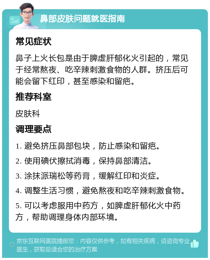 鼻部皮肤问题就医指南 常见症状 鼻子上火长包是由于脾虚肝郁化火引起的，常见于经常熬夜、吃辛辣刺激食物的人群。挤压后可能会留下红印，甚至感染和留疤。 推荐科室 皮肤科 调理要点 1. 避免挤压鼻部包块，防止感染和留疤。 2. 使用碘伏擦拭消毒，保持鼻部清洁。 3. 涂抹派瑞松等药膏，缓解红印和炎症。 4. 调整生活习惯，避免熬夜和吃辛辣刺激食物。 5. 可以考虑服用中药方，如脾虚肝郁化火中药方，帮助调理身体内部环境。