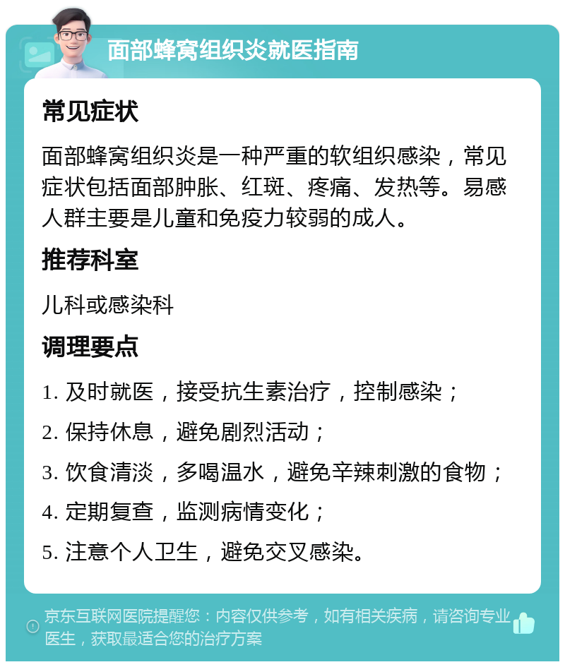 面部蜂窝组织炎就医指南 常见症状 面部蜂窝组织炎是一种严重的软组织感染，常见症状包括面部肿胀、红斑、疼痛、发热等。易感人群主要是儿童和免疫力较弱的成人。 推荐科室 儿科或感染科 调理要点 1. 及时就医，接受抗生素治疗，控制感染； 2. 保持休息，避免剧烈活动； 3. 饮食清淡，多喝温水，避免辛辣刺激的食物； 4. 定期复查，监测病情变化； 5. 注意个人卫生，避免交叉感染。