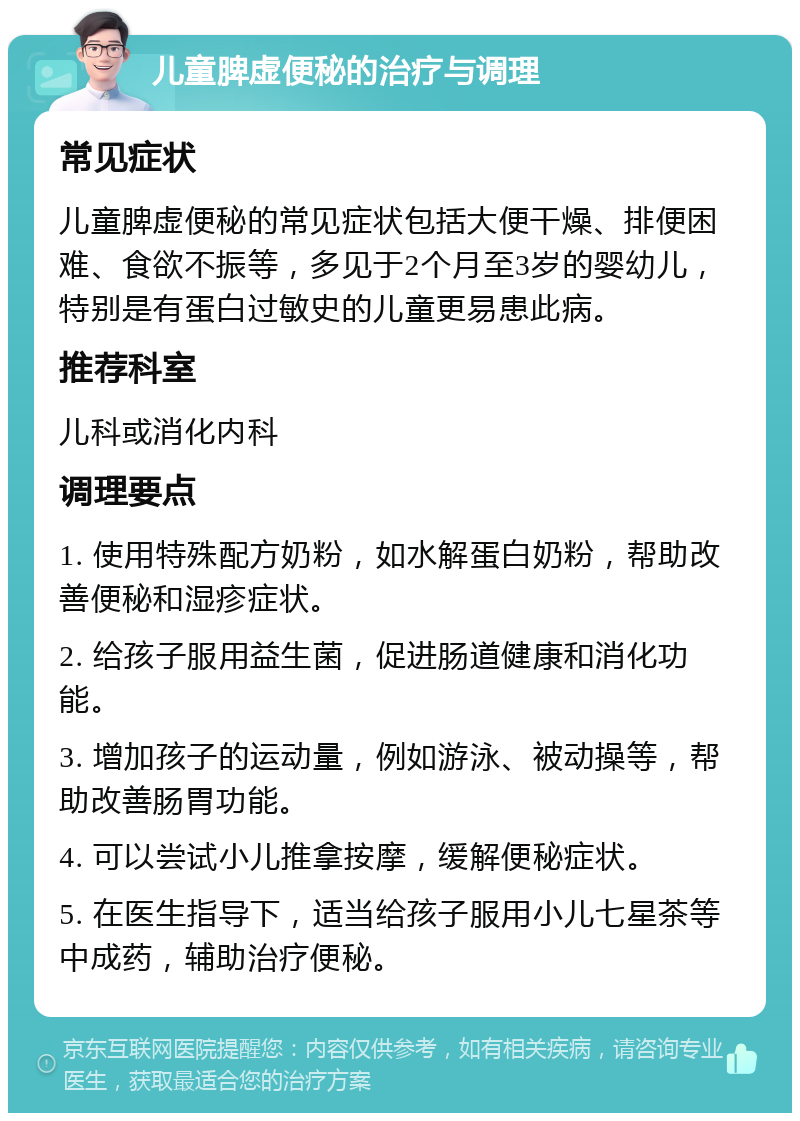 儿童脾虚便秘的治疗与调理 常见症状 儿童脾虚便秘的常见症状包括大便干燥、排便困难、食欲不振等，多见于2个月至3岁的婴幼儿，特别是有蛋白过敏史的儿童更易患此病。 推荐科室 儿科或消化内科 调理要点 1. 使用特殊配方奶粉，如水解蛋白奶粉，帮助改善便秘和湿疹症状。 2. 给孩子服用益生菌，促进肠道健康和消化功能。 3. 增加孩子的运动量，例如游泳、被动操等，帮助改善肠胃功能。 4. 可以尝试小儿推拿按摩，缓解便秘症状。 5. 在医生指导下，适当给孩子服用小儿七星茶等中成药，辅助治疗便秘。