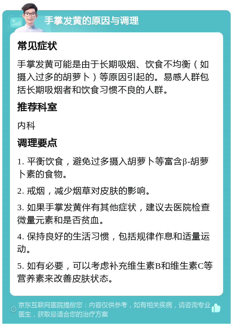 手掌发黄的原因与调理 常见症状 手掌发黄可能是由于长期吸烟、饮食不均衡（如摄入过多的胡萝卜）等原因引起的。易感人群包括长期吸烟者和饮食习惯不良的人群。 推荐科室 内科 调理要点 1. 平衡饮食，避免过多摄入胡萝卜等富含β-胡萝卜素的食物。 2. 戒烟，减少烟草对皮肤的影响。 3. 如果手掌发黄伴有其他症状，建议去医院检查微量元素和是否贫血。 4. 保持良好的生活习惯，包括规律作息和适量运动。 5. 如有必要，可以考虑补充维生素B和维生素C等营养素来改善皮肤状态。