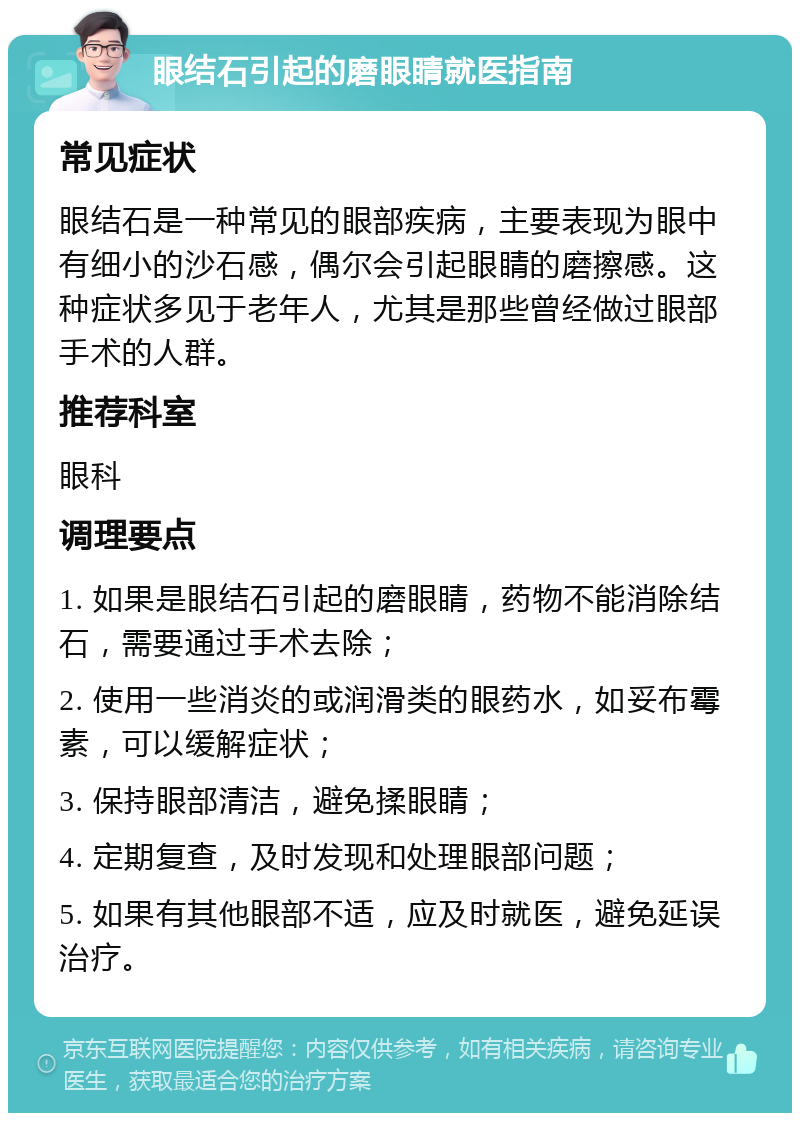 眼结石引起的磨眼睛就医指南 常见症状 眼结石是一种常见的眼部疾病，主要表现为眼中有细小的沙石感，偶尔会引起眼睛的磨擦感。这种症状多见于老年人，尤其是那些曾经做过眼部手术的人群。 推荐科室 眼科 调理要点 1. 如果是眼结石引起的磨眼睛，药物不能消除结石，需要通过手术去除； 2. 使用一些消炎的或润滑类的眼药水，如妥布霉素，可以缓解症状； 3. 保持眼部清洁，避免揉眼睛； 4. 定期复查，及时发现和处理眼部问题； 5. 如果有其他眼部不适，应及时就医，避免延误治疗。