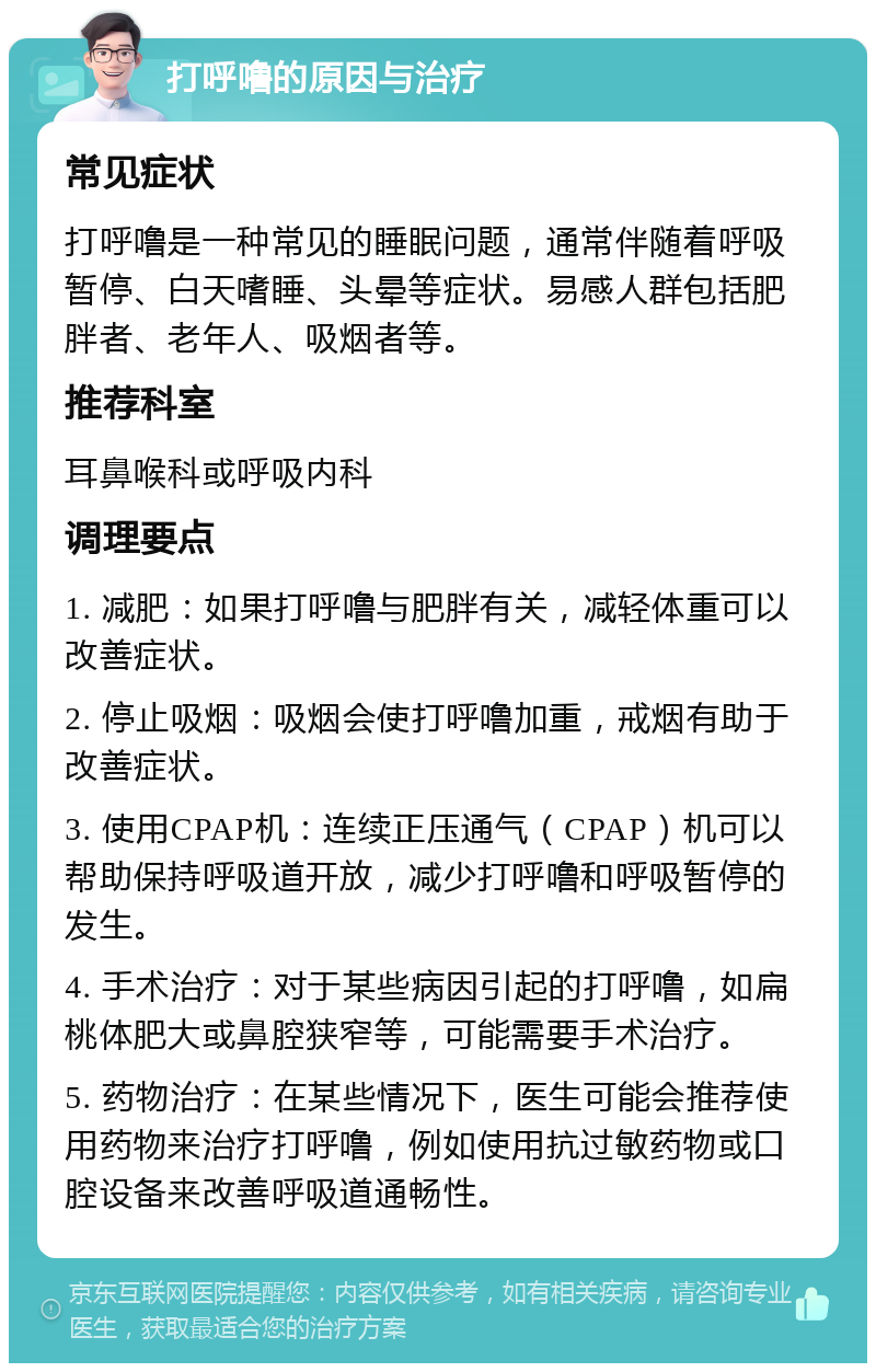 打呼噜的原因与治疗 常见症状 打呼噜是一种常见的睡眠问题，通常伴随着呼吸暂停、白天嗜睡、头晕等症状。易感人群包括肥胖者、老年人、吸烟者等。 推荐科室 耳鼻喉科或呼吸内科 调理要点 1. 减肥：如果打呼噜与肥胖有关，减轻体重可以改善症状。 2. 停止吸烟：吸烟会使打呼噜加重，戒烟有助于改善症状。 3. 使用CPAP机：连续正压通气（CPAP）机可以帮助保持呼吸道开放，减少打呼噜和呼吸暂停的发生。 4. 手术治疗：对于某些病因引起的打呼噜，如扁桃体肥大或鼻腔狭窄等，可能需要手术治疗。 5. 药物治疗：在某些情况下，医生可能会推荐使用药物来治疗打呼噜，例如使用抗过敏药物或口腔设备来改善呼吸道通畅性。