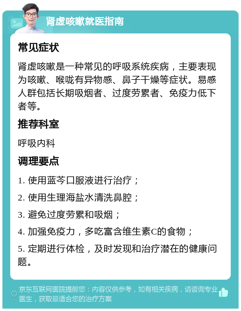 肾虚咳嗽就医指南 常见症状 肾虚咳嗽是一种常见的呼吸系统疾病，主要表现为咳嗽、喉咙有异物感、鼻子干燥等症状。易感人群包括长期吸烟者、过度劳累者、免疫力低下者等。 推荐科室 呼吸内科 调理要点 1. 使用蓝芩口服液进行治疗； 2. 使用生理海盐水清洗鼻腔； 3. 避免过度劳累和吸烟； 4. 加强免疫力，多吃富含维生素C的食物； 5. 定期进行体检，及时发现和治疗潜在的健康问题。