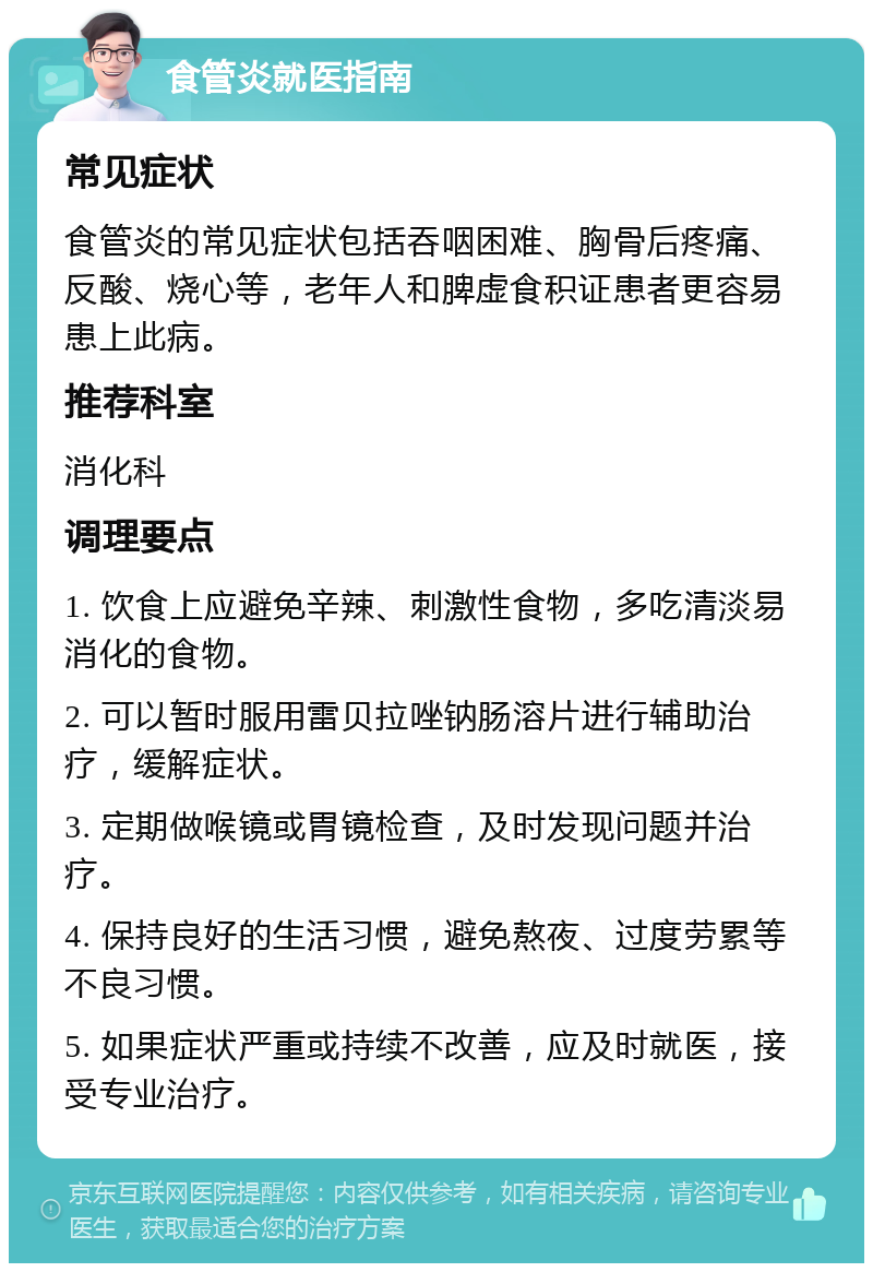 食管炎就医指南 常见症状 食管炎的常见症状包括吞咽困难、胸骨后疼痛、反酸、烧心等，老年人和脾虚食积证患者更容易患上此病。 推荐科室 消化科 调理要点 1. 饮食上应避免辛辣、刺激性食物，多吃清淡易消化的食物。 2. 可以暂时服用雷贝拉唑钠肠溶片进行辅助治疗，缓解症状。 3. 定期做喉镜或胃镜检查，及时发现问题并治疗。 4. 保持良好的生活习惯，避免熬夜、过度劳累等不良习惯。 5. 如果症状严重或持续不改善，应及时就医，接受专业治疗。