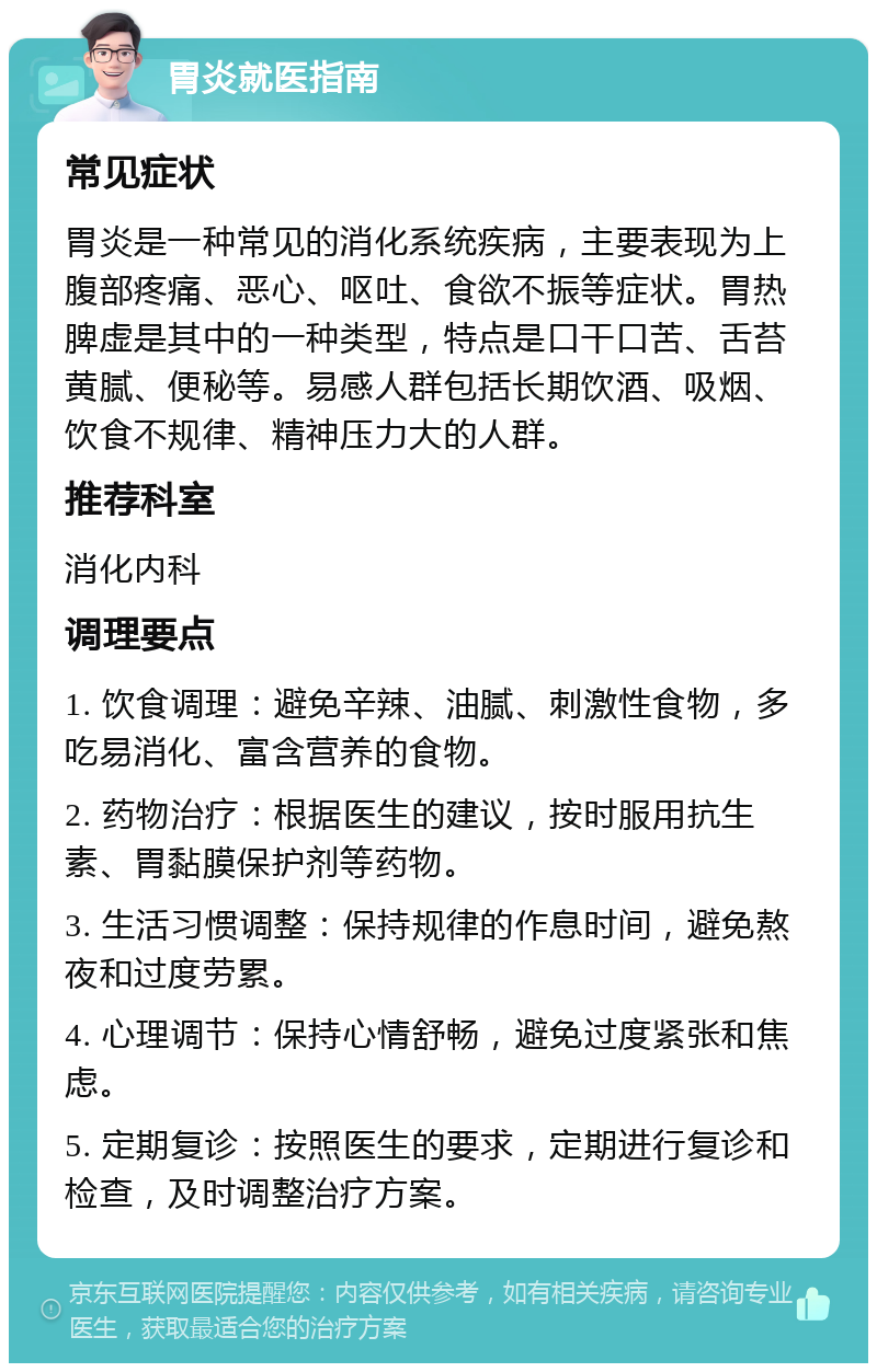 胃炎就医指南 常见症状 胃炎是一种常见的消化系统疾病，主要表现为上腹部疼痛、恶心、呕吐、食欲不振等症状。胃热脾虚是其中的一种类型，特点是口干口苦、舌苔黄腻、便秘等。易感人群包括长期饮酒、吸烟、饮食不规律、精神压力大的人群。 推荐科室 消化内科 调理要点 1. 饮食调理：避免辛辣、油腻、刺激性食物，多吃易消化、富含营养的食物。 2. 药物治疗：根据医生的建议，按时服用抗生素、胃黏膜保护剂等药物。 3. 生活习惯调整：保持规律的作息时间，避免熬夜和过度劳累。 4. 心理调节：保持心情舒畅，避免过度紧张和焦虑。 5. 定期复诊：按照医生的要求，定期进行复诊和检查，及时调整治疗方案。