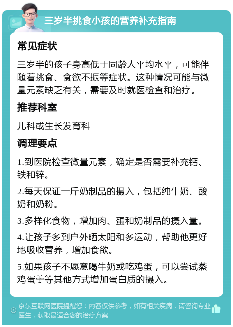 三岁半挑食小孩的营养补充指南 常见症状 三岁半的孩子身高低于同龄人平均水平，可能伴随着挑食、食欲不振等症状。这种情况可能与微量元素缺乏有关，需要及时就医检查和治疗。 推荐科室 儿科或生长发育科 调理要点 1.到医院检查微量元素，确定是否需要补充钙、铁和锌。 2.每天保证一斤奶制品的摄入，包括纯牛奶、酸奶和奶粉。 3.多样化食物，增加肉、蛋和奶制品的摄入量。 4.让孩子多到户外晒太阳和多运动，帮助他更好地吸收营养，增加食欲。 5.如果孩子不愿意喝牛奶或吃鸡蛋，可以尝试蒸鸡蛋羹等其他方式增加蛋白质的摄入。