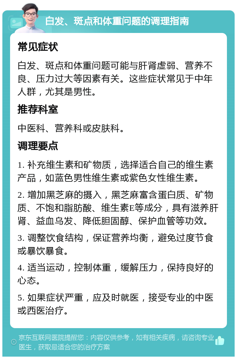 白发、斑点和体重问题的调理指南 常见症状 白发、斑点和体重问题可能与肝肾虚弱、营养不良、压力过大等因素有关。这些症状常见于中年人群，尤其是男性。 推荐科室 中医科、营养科或皮肤科。 调理要点 1. 补充维生素和矿物质，选择适合自己的维生素产品，如蓝色男性维生素或紫色女性维生素。 2. 增加黑芝麻的摄入，黑芝麻富含蛋白质、矿物质、不饱和脂肪酸、维生素E等成分，具有滋养肝肾、益血乌发、降低胆固醇、保护血管等功效。 3. 调整饮食结构，保证营养均衡，避免过度节食或暴饮暴食。 4. 适当运动，控制体重，缓解压力，保持良好的心态。 5. 如果症状严重，应及时就医，接受专业的中医或西医治疗。