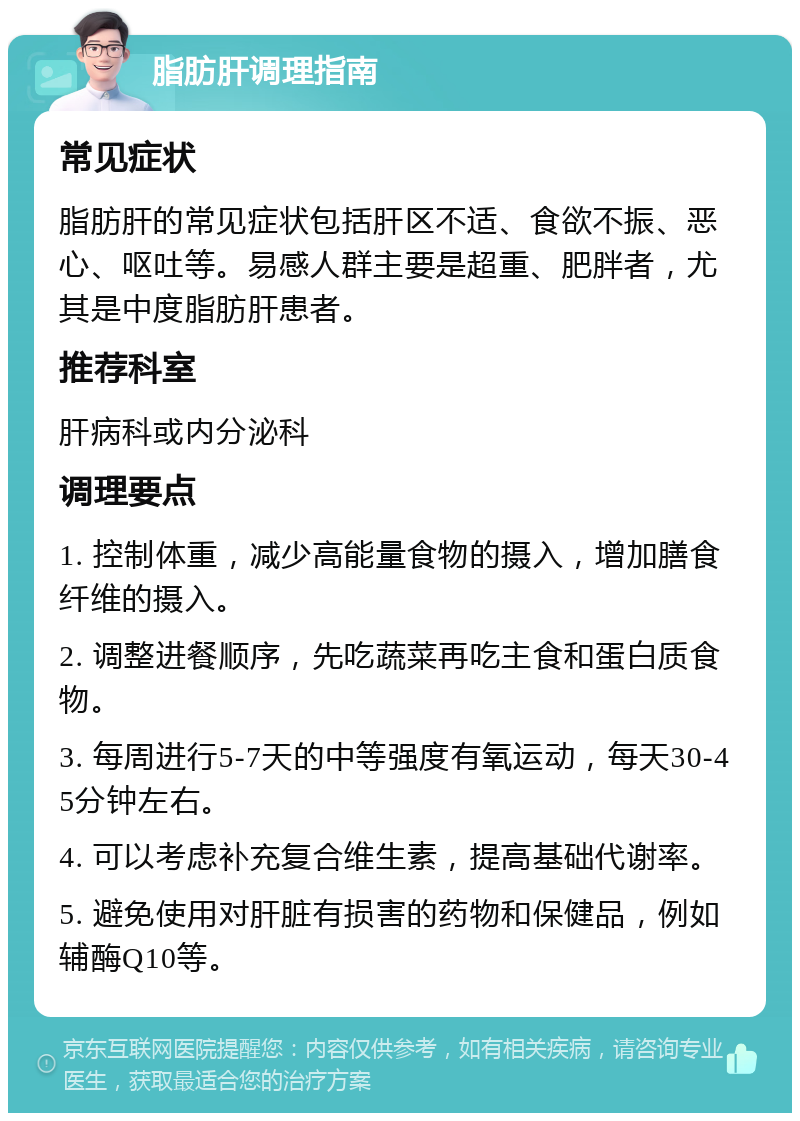 脂肪肝调理指南 常见症状 脂肪肝的常见症状包括肝区不适、食欲不振、恶心、呕吐等。易感人群主要是超重、肥胖者，尤其是中度脂肪肝患者。 推荐科室 肝病科或内分泌科 调理要点 1. 控制体重，减少高能量食物的摄入，增加膳食纤维的摄入。 2. 调整进餐顺序，先吃蔬菜再吃主食和蛋白质食物。 3. 每周进行5-7天的中等强度有氧运动，每天30-45分钟左右。 4. 可以考虑补充复合维生素，提高基础代谢率。 5. 避免使用对肝脏有损害的药物和保健品，例如辅酶Q10等。