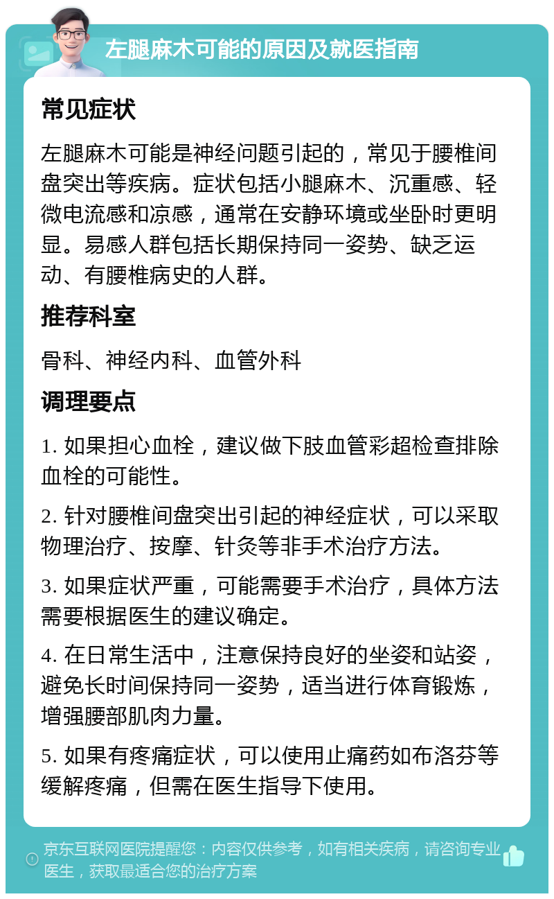 左腿麻木可能的原因及就医指南 常见症状 左腿麻木可能是神经问题引起的，常见于腰椎间盘突出等疾病。症状包括小腿麻木、沉重感、轻微电流感和凉感，通常在安静环境或坐卧时更明显。易感人群包括长期保持同一姿势、缺乏运动、有腰椎病史的人群。 推荐科室 骨科、神经内科、血管外科 调理要点 1. 如果担心血栓，建议做下肢血管彩超检查排除血栓的可能性。 2. 针对腰椎间盘突出引起的神经症状，可以采取物理治疗、按摩、针灸等非手术治疗方法。 3. 如果症状严重，可能需要手术治疗，具体方法需要根据医生的建议确定。 4. 在日常生活中，注意保持良好的坐姿和站姿，避免长时间保持同一姿势，适当进行体育锻炼，增强腰部肌肉力量。 5. 如果有疼痛症状，可以使用止痛药如布洛芬等缓解疼痛，但需在医生指导下使用。