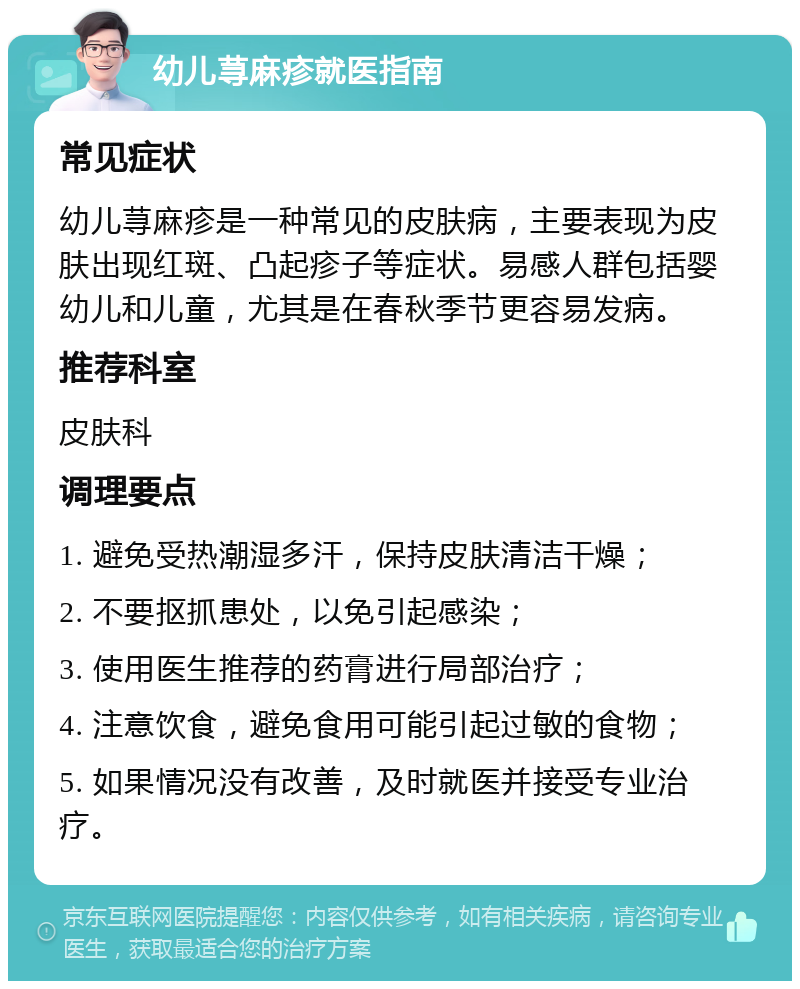 幼儿荨麻疹就医指南 常见症状 幼儿荨麻疹是一种常见的皮肤病，主要表现为皮肤出现红斑、凸起疹子等症状。易感人群包括婴幼儿和儿童，尤其是在春秋季节更容易发病。 推荐科室 皮肤科 调理要点 1. 避免受热潮湿多汗，保持皮肤清洁干燥； 2. 不要抠抓患处，以免引起感染； 3. 使用医生推荐的药膏进行局部治疗； 4. 注意饮食，避免食用可能引起过敏的食物； 5. 如果情况没有改善，及时就医并接受专业治疗。