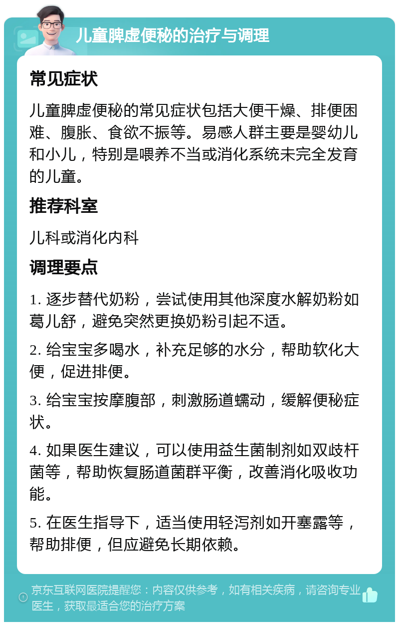 儿童脾虚便秘的治疗与调理 常见症状 儿童脾虚便秘的常见症状包括大便干燥、排便困难、腹胀、食欲不振等。易感人群主要是婴幼儿和小儿，特别是喂养不当或消化系统未完全发育的儿童。 推荐科室 儿科或消化内科 调理要点 1. 逐步替代奶粉，尝试使用其他深度水解奶粉如葛儿舒，避免突然更换奶粉引起不适。 2. 给宝宝多喝水，补充足够的水分，帮助软化大便，促进排便。 3. 给宝宝按摩腹部，刺激肠道蠕动，缓解便秘症状。 4. 如果医生建议，可以使用益生菌制剂如双歧杆菌等，帮助恢复肠道菌群平衡，改善消化吸收功能。 5. 在医生指导下，适当使用轻泻剂如开塞露等，帮助排便，但应避免长期依赖。